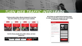 TURN WEB TRAFFIC INTO LEADS
Professionally written eBooks designed to look like
they were written by your gym on your website:
All of these are gated behind landing pages
to collect emails from people who aren’t ready
to commit to a class just yet.
And for those people who prefer videos, we have
videos too:
 