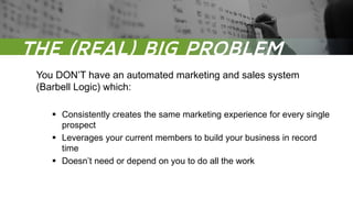 The REAL BIG problem Is
You DON’T have an automated marketing and sales system
(Barbell Logic) which:
 Consistently creates the same marketing experience for every single
prospect
 Leverages your current members to build your business in record
time
 Doesn’t need or depend on you to do all the work
THE (REAL) BIG PROBLEM
 