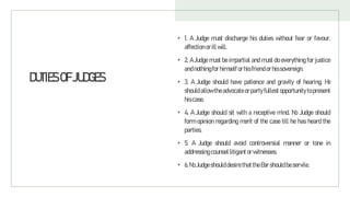 DUTIESOFJUDGES
• 1. A Judge must discharge his duties without fear or favour,
affection orillwill.
• 2. A Judge must be impartial and must do everything for justice
andnothingfor himself orhisfriend orhissovereign.
• 3. A Judge should have patience and gravity of hearing. He
should allow the advocate orparty fullest opportunity to present
hiscase.
• 4. A Judge should sit with a receptive mind. No Judge should
form opinion regarding merit of the case till he has heard the
parties.
• 5. A Judge should avoid controversial manner or tone in
addressing counsel litigantor witnesses.
• 6.No Judgeshould desire thattheBar should beservile.
 