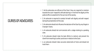 DUTIESOFADVOCATES
• 1. As the advocates are officers of the Court, they are required to maintain
towards the court respectful attitude bearing in mind that the dignity of the
judicialoffice isessential for thesurvival of thesociety.
• 2. An advocate is required to conduct himself with dignity and self-respect
duringthepresentation of thecase.
• 3.Anadvocateshould notinfluencethe decisionofthe Court byanyillegalor
improper means.
• 4. An advocate should not communicate with a Judge relating to a pending
case.
• 5. An advocate should make his best efforts to restrain and prevent his
clientfrom resorting tounfair practicesinrelation totheCourt.
• 6. an advocate should make accurate statements of facts and should not
twistthem.
 