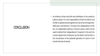 CONCLUSION
• An ordinary citizen has faith and confidence in the country's
judicial system. It is the responsibility of both the Bench and
theBartoupholdandstrengthentheruleoflawthroughtheir
dedication and behavior. To ensure the independence of the
bar, an independent judiciary must be in place, which can be
used to defend that independence if required. In the end, the
mutual adjustment of behavior by the Bench and the Bar is
the cornerstone of the polished operation of courts in the
overallinterestofsociety.
 