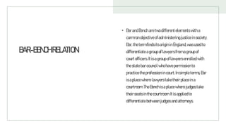 BAR-BENCHRELATION
• BarandBencharetwodifferent elementswitha
commonobjectiveofadministeringjusticeinsociety.
Bar,thetermfindsits origininEngland,wasusedto
differentiate agroupoflawyersfromagroupof
courtofficers.Itisagroupof lawyersenrolledwith
thestatebarcouncilwhohavepermission to
practicetheprofession incourt.Insimpleterms,Bar
isaplacewherelawyerstaketheirplaceina
courtroom.TheBenchisaplacewherejudgestake
theirseatsinthecourtroom.Itisappliedto
differentiate between judgesandattorneys.
 