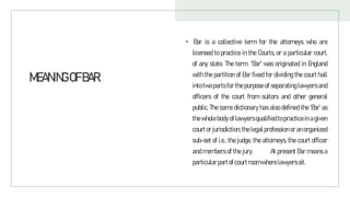 MEANINGOFBAR
• Bar is a collective term for the attorneys who are
licensed to practice in the Courts, or a particular court,
of any state. The term 'Bar' was originated in England
with the partition of Bar fixed for dividing the court hall
into two parts for the purpose of separating lawyers and
officers of the court from suitors and other general
public. The same dictionary has also defined the ‘Bar’ as
thewholebody oflawyersqualifiedtopracticein agiven
courtorjurisdiction; thelegal profession oran organized
sub-set of i.e.. the judge, the attorneys, the court officer
and members of the jury. At present Bar means a
particularpartofcourtroomwherelawyerssit.
 