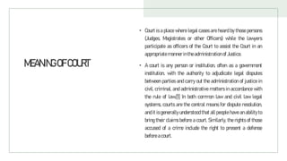 MEANINGOFCOURT
• Court is a place where legal cases are heard by those persons
(Judges, Magistrates or other Officers) while the lawyers
participate as officers of the Court to assist the Court in an
appropriate manner intheadministration of Justice.
• A court is any person or institution, often as a government
institution, with the authority to adjudicate legal disputes
between parties and carry out the administration of justice in
civil, criminal, and administrative matters in accordance with
the rule of law.[1] In both common law and civil law legal
systems, courts are the central means for dispute resolution,
and it is generally understood that all people have an ability to
bring their claims before a court. Similarly, the rights of those
accused of a crime include the right to present a defense
before acourt.
 