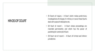 KINDSOFCOURT
• (1) Courts of inquiry - A Court which makes preliminary
investigations of charges. In military or naval, these Courts
dealwithcasesofindisciplineetc.
• (2) Court of record - A Court whose proceedings are
recorded permanently and which has the power of
punishingfor contemptofCourt.
• (3) Court not of record - A Court of limited and inferior
jurisdiction.
 