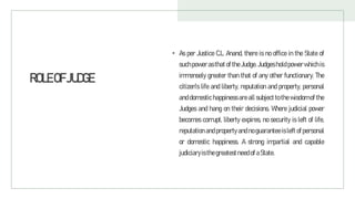 ROLEOFJUDGE
• As per Justice C.L. Anand, there is no office in the State of
suchpowerasthat of the Judge. Judgesholdpowerwhich is
immensely greater than that of any other functionary. The
citizen's life and liberty, reputation and property, personal
and domestic happiness are all subject to the wisdom of the
Judges and hang on their decisions. Where judicial power
becomes corrupt, liberty expires, no security is left of life,
reputation and property and no guarantee is left of personal
or domestic happiness. A strong impartial and capable
judiciaryisthegreatestneedofaState.
 