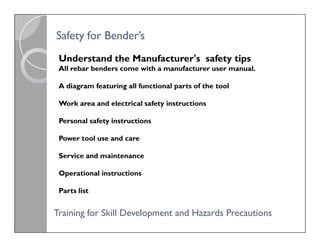 Understand the Manufacturer's safety tips
All rebar benders come with a manufacturer user manual.
A diagram featuring all functional parts of the tool
Work area and electrical safety instructions
Personal safety instructions
Power tool use and care
Service and maintenance
Operational instructions
Parts list
Safety for
Safety for Bender’s
Bender’s
Understand the Manufacturer's safety tips
All rebar benders come with a manufacturer user manual.
A diagram featuring all functional parts of the tool
Work area and electrical safety instructions
Personal safety instructions
Power tool use and care
Service and maintenance
Operational instructions
Parts list
Training for Skill Development
Training for Skill Development and Hazards Precautions
and Hazards Precautions
 