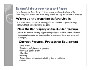 Be careful about your hands and fingers
Be careful about your hands and fingers
keep hands away from the pivot shoe, cutting blocks, and rollers while
operating. Last, do not overreach. Keep proper footing and balance at all times.
Warm up the machine before Use It
it creates less stress on the moving parts and allows it to perform its job
safely without added stress to the part.
Place the Bar Properly on the Bender Platform
Select the correct bending angle before you place the bar on the platform.
Incorrect placement can cause the bar to project at the wrong angle and
strike you.
Select the correct bending angle before you place the bar on the platform.
Incorrect placement can cause the bar to project at the wrong angle and
strike you.
Correct Personal Protective Equipment
•Dust mask
•Shatterproof glasses or goggles
•Non-skid safety shoes
•Hard hat
•Hearing.
•Form-fitting, comfortable clothing that is not loose
•Glove
 