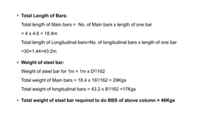 • Total Length of Bars:
Total length of Main bars = No. of Main bars x length of one bar
= 4 x 4.6 = 18.4m
Total length of Longitudinal bars=No. of longitudinal bars x length of one bar
=30×1.44=43.2m
• Weight of steel bar:
Weight of steel bar for 1m = 1m x D2/162
Total weight of Main bars = 18.4 x 162/162 = 29Kgs
Total weight of longitudinal bars = 43.2 x 82/162 =17Kgs
• Total weight of steel bar required to do BBS of above column = 46Kgs
 