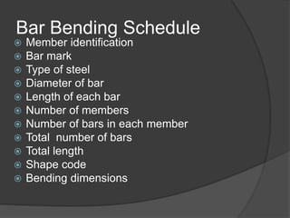 Bar Bending Schedule
 Member identification
 Bar mark
 Type of steel
 Diameter of bar
 Length of each bar
 Number of members
 Number of bars in each member
 Total number of bars
 Total length
 Shape code
 Bending dimensions
 