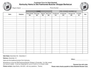 Fundraiser Form for Reitz Baseball

Kentucky Hams & Old Fashioned Butcher Shoppe Barbecue

Player’s Name ________________________________________ Phone Number ____________________________

HAMS

Name

Telephone

PRE-COOKED BARBECUE

Hickory Smoked

Brown Sugar

Peppered

Black Forest

2# pulled pork

2# sliced pork

1 rack spare ribs

1/2 chicken

$35

$35

$35

$35

$12

$10

$20

$6

Total

Sale Dates: November 25 – December 2
Delivery: December 19

Hams are the traditional product from Kentucky.

TOTAL $

All barbecue is from the Old Fashioned Butcher Shoppe in Evansville. It is fully cooked
and vacuum sealed. It can be refrigerated for up to a month or it is freezer ready.
Please contact: Ange Dierks, 454-2231, with any questions. Thanks!

Payment due with order.

Please make checks payable to Reitz Baseball Booster Club.

 