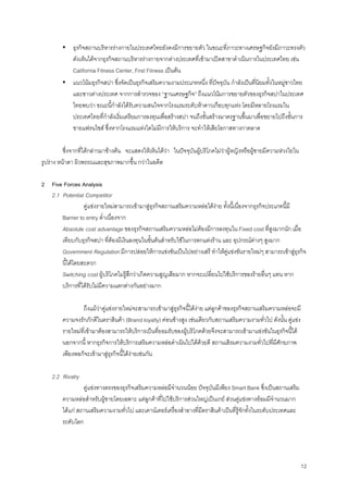 12
▪ ธุรกิจสถานบริหารรางกายในประเทศไทยยังคงมีการขยายตัว ในขณะที่ภาวะทางเศรษฐกิจยังมีภาวะทรงตัว
ดังเห็นไดจากธุรกิจสถานบริหารรางกายจากตางประเทศที่เขามาเปดสาขาดําเนินการในประเทศไทย เชน
California Fitness Center, First Fitness เปนตน
▪ แนวโนมธุรกิจสปา ซึ่งจัดเปนธุรกิจเสริมความงามประเภทหนึ่ง ที่ปจจุบัน กําลังเปนที่นิยมทั้งในหมูชาวไทย
และชาวตางประเทศ จากการสํารวจของ “ฐานเศรษฐกิจ” ถึงแนวโนมการขยายตัวของธุรกิจสปาในประเทศ
ไทยพบวา ขณะนี้กําลังไดรับความสนใจจากโรงแรมระดับหาดาวเกือบทุกแหง โดยมีหลายโรงแรมใน
ประเทศไทยที่กําลังเริ่มเตรียมการลงทุนเพื่อสรางสปา จนถึงขั้นสรางมาตรฐานขึ้นมาเพื่อขยายไปถึงขั้นการ
ขายแฟรนไชส ซึ่งหากโรงแรมแหงใดไมมีการใหบริการ จะทําใหเสียโอกาสทางกาตลาด
ซึ่งจากที่ไดกลาวมาขางตน จะแสดงใหเห็นไดวา ในปจจุบันผูบริโภคไมวาผูหญิงหรือผูชายมีความหวงใยใน
รูปราง หนาตา ผิวพรรณและสุขภาพมากขึ้น กวาในอดีต
2 Five Forces Analysis
2.1 Potential Competitor
คูแขงรายใหมสามารถเขามาสูธุรกิจสถานเสริมความหลอไดงาย ทั้งนี้เนื่องจากธุรกิจประเภทนี้มี
Barrier to entry ตํ่าเนื่องจาก
Absolute cost advantage ของธุรกิจสถานเสริมความหลอไมตองมีการลงทุนใน Fixed cost ที่สูงมากนัก เมื่อ
เทียบกับธุรกิจสปา ที่ตองมีเงินลงทุนในขั้นตนสําหรับใชในการตกแตงราน และ อุปกรณตางๆ สูงมาก
Government Regulation มีการปลอยใหการแขงขันเปนไปอยางเสรี ทําใหคูแขงขันรายใหมๆ สามารถเขาสูธุรกิจ
นี้ไดโดยสะดวก
Switching cost ผูบริโภคไมรูสึกวาเกิดความสูญเสียมาก หากจะเปลี่ยนไปใชบริการของรายอื่นๆ แทน หาก
บริการที่ไดรับไมมีความแตกตางกันอยางมาก
ถึงแมวาคูแขงรายใหมจะสามารถเขามาสูธุรกิจนี้ไดงาย แตลูกคาของธุรกิจสถานเสริมความหลอจะมี
ความจงรักภักดีในตราสินคา (Brand loyalty) คอนขางสูง เชนเดียวกับสถานเสริมความงามทั่วไป ดังนั้น คูแขง
รายใหมที่เขามาตองสามารถใหบริการเปนที่ยอมรับของผูบริโภคดวยจึงจะสามารถเขามาแขงขันในธุรกิจนี้ได
นอกจากนี้ หากธุรกิจการใหบริการเสริมความหลอดําเนินไปไดดวยดี สถานเสิรมความงามทั่วไปที่มีศักยภาพ
เพียงพอก็จะเขามาสูธุรกิจนี้ไดงายเชนกัน
2.2 Rivalry
คูแขงทางตรงของธุรกิจเสริมความหลอมีจํานวนนอย ปจจุบันมีเพียง Smart Bank ซึ่งเปนสถานเสริม
ความหลอสําหรับผูชายโดยเฉพาะ แตลูกคาที่ไปใชบริการสวนใหญเปนเกย สวนคูแขงทางออมมีจํานวนมาก
ไดแก สถานเสริมความงามทั่วไป และเคานเตอรเครื่องสําอางที่มีตราสินคาเปนที่รูจักทั้งในระดับประเทศและ
ระดับโลก
 