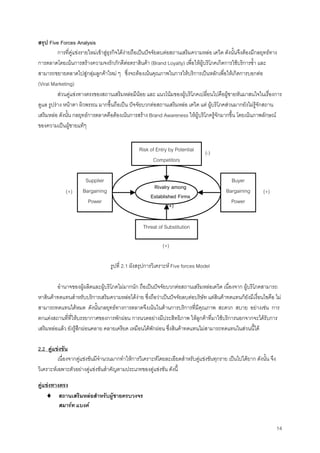14
สรุป Five Forces Analysis
การที่คูแขงรายใหมเขาสูธุรกิจไดงายถือเปนปจจัยลบตอสถานเสริมความหลอ เดวิด ดังนั้นจึงตองมีกลยุทธทาง
การตลาดโดยเนนการสรางความจงรักภักดีตอตราสินคา (Brand Loyalty) เพื่อใหผูบริโภคเกิดการใชบริการซํ้า และ
สามารถขยายตลาดไปสูกลุมลูกคาใหม ๆ ซึ่งจะตองเนนคุณภาพในการใหบริการเปนหลักเพื่อใหเกิดการบอกตอ
(Viral Marketing)
สวนคูแขงทางตรงของสถานเสริมหลอมีนอย และ แนวโนมของผูบริโภคเปลี่ยนไปคือผูชายหันมาสนใจในเรื่องการ
ดูแล รูปราง หนาตา ผิวพรรณ มากขึ้นถือเปน ปจจัยบวกตอสถานเสริมหลอ เดวิด แต ผูบริโภคสวนมากยังไมรูจักสถาน
เสริมหลอ ดังนั้น กลยุทธการตลาดคือตองเนนการสราง Brand Awareness ใหผูบริโภครูจักมากขึ้น โดยเนนภาพลักษณ
ของความเปนผูชายแทๆ
รูปที่ 2.1 ผังสรุปการวิเคราะห Five forces Model
อํานาจของผูผลิตและผูบริโภคไมมากนัก ถือเปนปจจัยบวกตอสถานเสริมหลอเดวิด เนื่องจาก ผูบริโภคสามารถ
หาสินคาทดแทนสําหรับบริการเสริมความหลอไดงาย ซึ่งถือวาเปนปจจัยลบตอบริษัท แตสินคาทดแทนก็ยังมีเงื่อนไขคือ ไม
สามารถทดแทนไดหมด ดังนั้นกลยุทธทางการตลาดจึงเนนในดานการบริการที่มีคุณภาพ สะดวก สบาย อยางเชน การ
ตกแตงสถานที่ที่ใหบรรยากาศของการพักผอน การนวดอยางมีประสิทธิภาพ ใหลูกคาที่มาใชบริการนอกจากจะไดรับการ
เสริมหลอแลว ยังรูสึกผอนคลาย คลายเครียด เหมือนไดพักผอน ซึ่งสินคาทดแทนไมสามารถทดแทนในสวนนี้ได
2.2 คูแขงขัน
เนื่องจากคูแขงขันมีจํานวนมากทําใหการวิเคราะหโดยละเอียดสําหรับคูแขงขันทุกราย เปนไปไดยาก ดังนั้น จึง
วิเคราะหเฉพาะตัวอยางคูแขงขันสําคัญตามประเภทของคูแขงขัน ดังนี้
คูแขงทางตรง
♦ สถานเสริมหลอสําหรับผูชายครบวงจร
สมารท แบงค
Risk of Entry by Potential
Competitors
Supplier
Bargaining
Power
Buyer
Bargaining
Power
Threat of Substitution
Rivalry among
Established Firms
(+)
(+)
(+)(+)
(-)
 