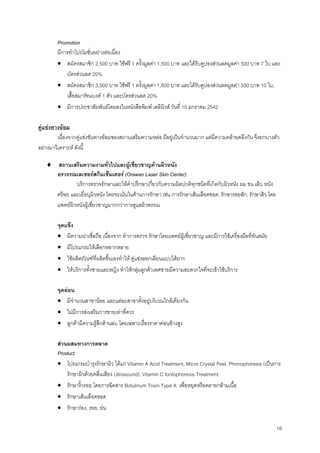 16
Promotion
มีการทําโปรโมชั่นอยางตอเนื่อง
• สมัครสมาชิก 2,500 บาท ใชฟรี 1 ครั้งมูลคา 1,500 บาท และไดรับคูปองสวนลดมูลคา 500 บาท 7 ใบ และ
บัตรสวนลด 20%
• สมัครสมาชิก 3,500 บาท ใชฟรี 1 ครั้งมูลคา 1,800 บาท และไดรับคูปองสวนลดมูลคา 500 บาท 10 ใบ,
เสื้อสมารทแบงค 1 ตัว และบัตรสวนลด 20%
• มีการประชาสัมพันธโดยลงในหนังสือพิมพ เดลินิวส วันที่ 10 มกราคม 2542
คูแขงทางออม
เนื่องจากคูแขงขันทางออมของสถานเสริมความหลอ มีอยูเปนจํานวนมาก แตมีความคลายคลึงกัน จึงยกบางตัว
อยางมาวิเคราะห ดังนี้
♦ สถานเสริมความงามทั่วไปและผูเชี่ยวชาญดานผิวหนัง
อรวรรณเลเซอรสกินเซ็นเตอร (Orawan Laser Skin Center)
บริการตรวจรักษาและใหคําปรึกษาเกี่ยวกับความผิดปกติทุกชนิดที่เกิดกับผิวหนัง ผม ขน เล็บ หนัง
ศรีษะ และเยื่อบุผิวหนัง โดยจะเนนในดานการรักษา เชน การรักษาเสนเลือดขอด, รักษารอยสัก, รักษาสิว โดย
แพทยผิวหนังผูเชี่ยวชาญมากกวาการดูแลผิวพรรณ
จุดแข็ง
• มีความนาเชื่อถือ เนื่องจาก ทําการตรวจ รักษาโดยแพทยผูเชี่ยวชาญ และมีการใชเครื่องมือที่ทันสมัย
• มีโปรแกรมใหเลือกหลากหลาย
• ใชผลิตภัณฑที่ผลิตขึ้นเองทําให คูแขงลอกเลียนแบบไดยาก
• ใหบริการทั้งชายและหญิง ทําใหกลุมลูกคาเพศชายมีความสะดวกใจที่จะเขาใชบริการ
จุดออน
• มีจํานวนสาขานอย และแตละสาขาตั้งอยูบริเวณใกลเคียงกัน
• ไมมีการสงเสริมการขายเทาที่ควร
• ลูกคามีความรูสึกดานลบ โดยเฉพาะเรื่องราคาคอนขางสูง
สวนผสมทางการตลาด
Product
• โปรแกรมบํารุงรักษาผิว ไดแก Vitamin A Acid Treatment, Micro Crystal Peel, Phonophoresis (เปนการ
รักษาผิวดวยคลื่นเสียง Ultrasound), Vitamin C Iontophoresis Treatment
• รักษาริ้วรอย โดยการฉีดสาร Botulinum Toxin Type A เพื่อหยุดหรือคลายกลามเนื้อ
• รักษาเสนเลือดขอด
• รักษารอง, รอย, ยน
 