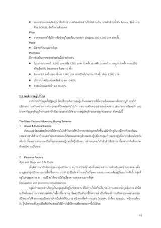 19
• แผนกตัวและลดสัดสวน ใหบริการ นวดตัวลดสัดสวนไขมันสวนเกิน, นวดตัวดวยนํ้ามัน Aroma, ขัดผิวกาย
ดวย SCRUB, ขัดผิวกายดวยเจล
Price
• ราคาของการใหบริการจัดวาอยูในระดับปานกลาง ประมาณ 500-1,000 บาท ตอครั้ง
Place
• มีสาขาจํานวนมากที่สุด
Promotion
มีการสงเสริมการขายอยางตอเนื่อง อยางเชน
• โปรแกรมนวดหนา 6,500 บาท หรือ 7,500 บาท 10 ครั้ง แถมฟรี! (นวดหนามาตรฐาน 8 ครั้ง +กระเปา)
หรือเลือกรับ Treatment พิเศษ 10 ครั้ง
• Facial Lift ลดริ้วรอย ครั้งละ 1,000 บาท หากเปดโปรแกรม 10 ครั้ง เพียง 8,000 บาท
• บริการนวดตัวและลดสัดสวน ลด 10-40%
• คอรสเรียนแตงหนา ลด 30-40%
2.3 พฤติกรรมผูบริโภค
จากการหาขอมูลทั้งปฐมภูมิ โดยใชการสัมภาษณผูบริโภคเพศชายที่มีความคุนเคยและเชี่ยวชาญกับการใช
บริการสถานเสริมความงามตางๆ กลุมที่มีผลตอการใชบริการสถานเสริมความงามของเพศชาย เชน ภรรยาหรือคนรัก และ
การหาขอมูลทุติยภูมิจากแหลงอางอิงภายนอกทําใหสามารถสรุปพฤติกรรมของลูกคาออกมา ดังตอไปนี้
The Major Factors Influencing Buying Behavior
1. Social & Cultural Factors
สังคมและวัฒนธรรมไทยกอใหความไมกลาในการใชบริการบางประเภทเกิดขึ้น แมวาปจจุบันจะมีการรับเอาวัฒน
ธรรมตางชาติเขามาบาง แตคานิยมของสังคมก็ยังสงผลตอพฤติกรรมของผูบริโภคกลุมเปาหมายอยู เนื่องจากสังคมไทยยัง
เห็นวา เรื่องความสวยงามเปนเรื่องของเพศหญิง ทําใหผูบริโภคบางสวนอาจจะไมกลาเขาใชบริการ เนื่องจากกลัวเสียภาพ
ลักษณความเปนชาย
2. Personal Factors
Age and Stage and Life Cycle
เมื่อพิจารณาปจจัยอายุของกลุมเปาหมาย พบวา ความใสใจในเรื่องความสวยงามสําหรับเพศชายจะลดลง เมื่อ
อายุของกลุมเปาหมายมากขึ้น ซึ่งหากมากกวา 60 ปแลว ความสนใจเรื่องความสวยงามจะเหลืออยูนอยมาก ดังนั้น กลุมที่
อยูในชวงระหวาง 31 – 40 ป จะใหความใสใจเรื่องความสวยงามมากที่สุด
Occupation and Economic Circumstances
กลุมเปาหมายสวนใหญเปนกลุมคนที่อยูในวัยทํางาน ที่มีความใสใจในเรื่องของความสวยงาม บุคลิกภาพ ทําให
อาชีพมีผลอยางมากตอการตัดสินใจซื้อ เนื่องจากอาชีพจะเปนตัวบงชี้ถึงความจําเปนที่ตองมีการเสริมความหลอของกลุม
เปาหมายไดดี หากกลุมเปาหมายจําเปนตองใชรูปราง หนาตาเพื่อทํางาน เชน นักแสดง, นักรอง, นายแบบ, พนักงานตอน
รับ ผูบริหารระดับสูง เปนตน ก็จะสงผลใหมีการใชบริการเสริมหลอมากขึ้นไปดวย
 