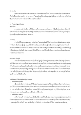 20
Personality
บุคลิกภาพเปนปจจัยที่กระทบตอพฤติกรรม การคนที่ชอบลองสิ่งใหม มีแนวความคิดทันสมัย จะใหความสนใจ
เกี่ยวกับเรื่องบุคลิกภาพ รูปราง หนาตา มากกวา ในขณะที่คนที่มีความคิดแนวอนุรักษนิยมมากก็จะมีความอายที่จะเขาไป
ใชบริการเสริมความหลอ ทําใหความกลาในการตัดสินใจซื้อตํ่า
3. Psychological factors
Motivation
ความตองการดูดี มีบุคลิกภาพที่ดี เปนความตองการของบุคคลเกือบทุกคน ดังนั้นเมื่อประสบปญหา ตองการที่
จะคงความสวยงามใหอยูกับตนเองใหนานที่สุด ก็จะมี Motivation ในการแกไขปญหา นอกจากนี้ ยังมีแรงจูงใจอื่นๆ มา
ประกอบอีก เชน อิทธิพลทางสังคม วัฒนธรรม
Learning
การเรียนรูเรื่องของความสวยงาม เครื่องสําอาง ในเพศชายนั้น ไมไดรับการยอมรับจากสังคมไทยมากนัก เนื่อง
จากเห็นวา เปนเรื่องของผูหญิง แตแนวโนมที่มีการเปลี่ยนแปลงในปจจุบันผูชายเริ่มมีความสนใจรูปลักษณมากขึ้น เมื่อ
เทียบกับในอดีต อันเปนผลจากการรับคานิยมจากตะวันตก หรือประเทศผูนําในเอเซีย อยางประเทศญี่ปุน ผานสื่อตางๆ สู
ผูบริโภคโดยเฉพาะสื่อบันเทิง เชน ภาพยนตร, มิวสิควีดีโอ ฯลฯ สงผลใหการเรียนรูและการยอมรับของสังคมในเรื่องของ
การเสริมความหลอมีมากขึ้น
Belief and Attitude
ความเชื่อวา เรื่องของความสวยงามเปนเรื่องของผูหญิง ยังคงมีอยูในความเชื่อและทัศนคติของกลุมเปาหมาย
แตไมไดหมายความวา ความเชื่อและทัศนคติของกลุมเปาหมายจะไมมีการเปลี่ยนแปลง ดังที่กลาวมาแลว ยังมีอีกหลายๆ
ปจจัยที่สงผลตอความเชื่อและทัศนคติ ดังนั้นหากตองการเปลี่ยนแปลงทัศนคติและความเชื่อดังกลาวของกลุมเปาหมาย
จําเปนตองใหความรูความเขาใจที่ถูกตองแกผูบริโภคในเรื่องความจําเปนของการเสริมความหลอ ซึ่งนอกเหนือจากความ
สวยงามที่จะไดรับจากการใชบริการแลว สิ่งสําคัญของการใชบริการ คือ ความผอนคลายทั้งทางรางกายและจิตใจที่จะได
รับหลังจากการเขาใชบริการดวย
The Stages of Buying Decision Process
1. Problem recognition
เนื่องจากปจจัยตางๆ ที่กลาวมา ทําใหกลุมเปาหมายบางคนไมทราบ ไมตระหนักปญหาหรือความตองการของ
ตนเองที่จะเขาใชบริการเสริมความหลอ การทําใหเกิดความตระหนักถึงปญหา บางครั้งอาจจะมาจากคนใกลตัว เชน คน
รัก, ภรรยาหรือเพื่อน เปนตน เมื่อกลุมเปาหมายทดลองใชบริการเสริมหลอครั้งแรกแลว ก็จะทําใหทราบถึงปญหา, ความ
ตองการของตนเอง และประโยชนของการเขารับบริการที่ชัดเจนขึ้น
2. Information search
ดังที่กลาวมาแลว หากกลุมเปาหมายไมเปนผูที่มีความใสใจในเรื่องสุขภาพและความงามอยูแลว ประกอบกับการ
กลัวเสียภาพลักษณความเปนชาย หากตองเขาไปกังวลกับเรื่องความสวยงามการหาขอมูลเพื่อสนองความตองการเรื่อง
การเสริมหลอก็ไมอาจเกิดขึ้น โดยอาจจะอางถึงความไมจําเปน ความสิ้นเปลือง ทําใหพยายามอยูเฉย หากมีความ
 