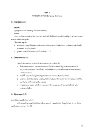 22
บทที่ 3
ภาพรวมของบริษัท (Company Summary)
1.1 กลยุทธขององคกร
วิสัยทัศน
มนุษยทุกคนตองการใหตัวเองดูดี ไมวาเพศชายหรือหญิง
Mission
เปนสถานเสริมความหลอสําหรับผูชายครบวงจร โดยใชเครื่องมือที่ทันสมัยและผลิตภัณฑที่มีคุณภาพ ซึ่งสามารถตอบ
สนองความตองการของลูกคา
เปาหมายทางธุรกิจ
1. สถานเสริมความหลอที่มียอดขาย 13 ลานบาทภายในปแรกของการเปดดําเนินการ และมีอัตราการเติบโตเฉลี่ย
ของยอดขาย 10% ใน 3 ปตอไป
2. ธุรกิจสามารถทํากําไร โดยมีระยะเวลาในการคืนทุน 2.5 ป
1.2 ปจจัยแหงความสําเร็จ
ปจจัยที่จะทําใหธุรกิจสถานบริการเสริมความหลอประสบความสําเร็จ คือ
1. ชื่อเสียงของสถานบริการ ภาพลักษณของรานรวมถึงผูใหบริการ จะทําใหผูบริโภคบอกตอ ชักชวนให
Prospect เขามาใชบริการ ซึ่งหากชื่อเสียง ภาพพจนของรานไมดี โอกาสที่จะประสบความสําเร็จในธุรกิจ
บริการจะเปนไปไมได
2. ทําเลที่ตั้ง จําเปนตองตั้งอยูในทําเลที่ผูบริโภคสามารถเดินทางมาใชบริการไดสะดวก
3. บรรยากาศ สิ่งแวดลอมโดยรวม จะสะทอนถึงบริการที่เปนมืออาชีพ รวมถึงการสรางความผอนคลายใหกับ
ลูกคาที่เขามาใชบริการสถานเสริมความหลอ
4. ความสะดวกสบายของการรับบริการ การเสนอการบริการครบวงจร ลูกคาสามารถใชบริการดานตางๆ
ครบถวนภายในราน
3.3 ผูรวมทุนของบริษัท
รายชื่อผูรวมทุนและสัดสวนการถือหุน
บริษัทจดทะเบียนดวยทุน 5,000,000 บาท โดยการออกหุนจํานวน 500,000 หุน มูลคาหุนละ 10 บาท ผูถือหุน
ของบริษัทประกอบดวย 5 ทาน ดังนี้
 