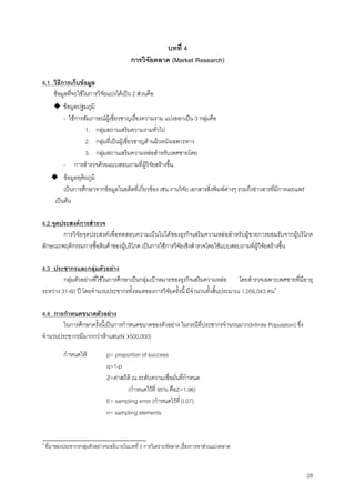 28
บทที่ 4
การวิจัยตลาด (Market Research)
4.1 วิธีการเก็บขอมูล
ขอมูลที่จะใชในการวิจัยแบงไดเปน 2 สวนคือ
◆ ขอมูลปฐมภูมิ
- ใชการสัมภาษณผูเชี่ยวชาญเรื่องความงาม แบงออกเปน 3 กลุมคือ
1. กลุมสถานเสริมความงามทั่วไป
2. กลุมที่เปนผูเชี่ยวชาญดานผิวหนังเฉพาะทาง
3. กลุมสถานเสริมความหลอสําหรับเพศชายโดย
- การสํารวจดวยแบบสอบถามที่ผูวิจัยสรางขึ้น
◆ ขอมูลทุติยภูมิ
เปนการศึกษาจากขอมูลในอดีตที่เกี่ยวของ เชน งานวิจัย เอกสารสิ่งพิมพตางๆ รวมถึงขาวสารที่มีการเผยแพร
เปนตน
4.2 จุดประสงคการสํารวจ
การวิจัยจุดประสงคเพื่อทดสอบความเปนไปไดของธุรกิจเสริมความหลอสําหรับผูชายการยอมรับจากผูบริโภค
ลักษณะพฤติกรรมการซื้อสินคาของผูบริโภค เปนการใชการวิจัยเชิงสํารวจโดยใชแบบสอบถามที่ผูวิจัยสรางขึ้น
4.3 ประชากรและกลุมตัวอยาง
กลุมตัวอยางที่ใชในการศึกษาเปนกลุมเปาหมายของธุรกิจเสริมความหลอ โดยสํารวจเฉพาะเพศชายที่มีอายุ
ระหวาง 31-60 ป โดยจํานวนประชากรทั้งหมดของการวิจัยครั้งนี้ มีจํานวนทั้งสิ้นประมาณ 1,056,043 คน4
4.4 การกําหนดขนาดตัวอยาง
ในการศึกษาครั้งนี้เปนการกําหนดขนาดของตัวอยาง ในกรณีที่ประชากรจํานวนมาก(Infinite Population) ซึ่ง
จํานวนประชากรมีมากกวาหาแสน(N›500,000)
กําหนดให p= proportion of success
q=1-p
Z=คาสถิติ ณ ระดับความเชื่อมั่นที่กําหนด
(กําหนดไวที่ 95% คือZ=1.96)
E= sampling error (กําหนดไวที่ 0.07)
n= sampling elements
4
ที่มาของประชากรกลุมตัวอยางจะอธิบายในบทที่ 5 การวิเคราะหตลาด เรื่องการหาสวนแบงตลาด
 