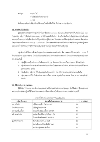 29
จากสูตร n= pqZ2
/E2
n= (0.5)(0.5)(1.96)2
/(0.07)2
n= 196
ดังนั้น ขนาดตัวอยางที่ทําใหการวิจัยตลาดในครั้งนี้เชื่อถือได คือประมาณ 200 ตัวอยาง
4.5 การคัดเลือกตัวอยาง
ผูวิจัยเลือกเก็บขอมูลจากกลุมตัวอยางโดยใชวิธี Convenience Sampling ซึ่งเปนวิธีการเก็บตัวอยางแบบ Non-
Probability เนื่องจากขอจํากัดของระยะเวลา คาใชจายและปจจัยตางๆ โดยเก็บกลุมตัวอยางในเขตกรุงเทพตามลักษณะ
ของกลุมเปาหมาย การคัดเลือกตัวอยางใชดุลยพินิจของผูสัมภาษณ โดยผูสัมภาษณเลือกลุมตัวอยางเพศชาย ที่คาดวาจะ
มีความตระหนักถึงความงาม(Beauty Conscious) โดยการสังเกตจากรูปลักษณภายนอกโดยวิจารณญาณของผูเก็บตัว
อยางเอง เพื่อใหไดขอมูลจากผูที่คาดวาจะเปนกลุมเปาหมายจริงของธุรกิจสถานเสริมหลอ
กลุมตัวอยางที่ใชในการศึกษาเปนกลุมเปาหมายของสถานเสริมหลอ คือ เพศชายที่มีอายุระหวาง 31-60 ป
จํานวนประมาณ 200 ตัวอยาง โดยเนนไปยังกลุมที่มีโอกาสในการใชบริการเสริมหลอ โดยแบงการเก็บกลุมตัวอยางออก
เปน 4 กลุมดังนี้
1. กลุมผูทํางานเกี่ยวกับวงการบันเทิงและแฟชั่น เชน นักแสดง ผูจัดรายการวิทยุ นายแบบ นักรองเปนตน
2. กลุมพนักงานบริการ เชนพนักงานตอนรับบนเครื่องบินของสายการบินตางๆ พนักงานตอนรับประจําโรงแรม
ประชาสัมพันธ เปนตน
3. กลุมผูบริหาร พนักงาน ที่ตองติดตอธุรกิจกับบุคคลอื่นๆ เชน ผูบริหารระดับสูงพนักงานขายเปนตน
4. กลุมบุคลากรทั่วไป เก็บตัวอยางตามสถานที่สาธารณะตางๆ เชน โรงภาพยนต รานอาหาร หางสรรพสินคา
เปนตน
4.6 วิธีการเก็บรวบรวมขอมูล
ผูวิจัยไดทําการออกสํารวจ โดยนําแบบสอบถามไปใหกลุมตัวอยางตอบดวยตนเอง เพื่อใหแนใจวาผูตอบสามารถ
สอบถามขอสงสัยจากผูวิจัยได โดยไดรับแบบสอบถามที่ตอบแลวมาเปนจํานวน212 ชุดจากแหลงตางๆ ดังนี้
ตารางที่ 4.1 แหลงเก็บขอมูลจากแบบสอบถาม
กลุมเปาหมาย สถานที่เก็บแบบสอบถาม จํานวน(ชุด)
วงการบันเทิง
นักแสดง/นายแบบ
วงการแฟชั่น/เสื้อผา
บริษัท แกรมมี่ จํากัด(มหาชน)
บริษัทยูมา 99 จํากัด
งานแฟชั่นโชวของเสื้อผา EXACT
14
12
11
พนักงานตอนรับ ศูนยลูกเรือบริษัทการบินไทย จํากัด
โรงแรมเซ็นทรัลพลาซา ลาดพราว
32
12
ผูบริหาร/พนักงาน สนามซอมกอลฟ All Start
สนามซอมกอลฟพาณิชย บางนา
ธนาคารกรุงเทพสาขาสีลม
26
15
12
 