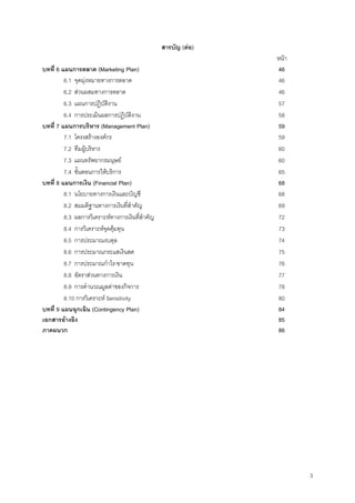 3
สารบัญ (ตอ)
หนา
บทที่ 6 แผนการตลาด (Marketing Plan) 46
6.1 จุดมุงหมายทางการตลาด 46
6.2 สวนผสมทางการตลาด 46
6.3 แผนการปฏิบัติงาน 57
6.4 การประเมินผลการปฏิบัติงาน 58
บทที่ 7 แผนการบริหาร (Management Plan) 59
7.1 โครงสรางองคกร 59
7.2 ทีมผูบริหาร 60
7.3 แผนทรัพยากรมนุษย 60
7.4 ขั้นตอนการใหบริการ 65
บทที่ 8 แผนการเงิน (Financial Plan) 68
8.1 นโยบายทางการเงินและบัญชี 68
8.2 สมมติฐานทางการเงินที่สําคัญ 69
8.3 ผลการวิเคราะหทางการเงินที่สําคัญ 72
8.4 การวิเคราะหจุดคุมทุน 73
8.5 การประมาณงบดุล 74
8.6 การประมาณกระแสเงินสด 75
8.7 การประมาณกําไร-ขาดทุน 76
8.8 อัตราสวนทางการเงิน 77
8.9 การคํานวณมูลคาของกิจการ 78
8.10 การวิเคราะห Sensitivity 80
บทที่ 9 แผนฉุกเฉิน (Contingency Plan) 84
เอกสารอางอิง 85
ภาคผนวก 86
 