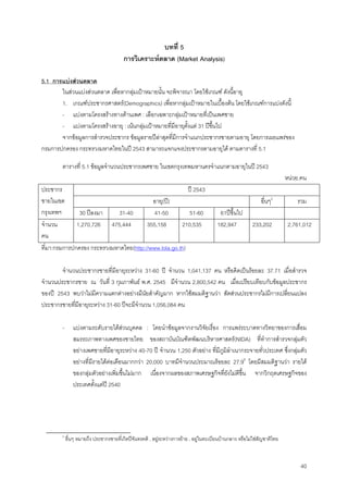 40
บทที่ 5
การวิเคราะหตลาด (Market Analysis)
5.1 การแบงสวนตลาด
ในสวนแบงสวนตลาด เพื่อหากลุมเปาหมายนั้น จะพิจารณา โดยใชเกณฑ ดังนี้อายุ
1. เกณฑประชากรศาสตร(Demographics) เพื่อหากลุมเปาหมายในเบื้องตน โดยใชเกณฑการแบงดังนี้
- แบงตามโครงสรางทางดานเพศ : เลือกเฉพาะกลุมเปาหมายที่เปนเพศชาย
- แบงตามโครงสรางอายุ : เนนกลุมเปาหมายที่มีอายุตั้งแต 31 ปขึ้นไป
จากขอมูลการสํารวจประชากร ขอมูลรายปลาสุดที่มีการจําแนกประชากรชายตามอายุ โดยการเผยแพรของ
กรมการปกครอง กระทรวงมหาดไทยในป 2543 สามารถแจกแจงประชากรตามอายุได ตามตารางที่ 5.1
ตารางที่ 5.1 ขอมูลจํานวนประชากรเพศชาย ในเขตกรุงเทพมหานครจําแนกตามอายุในป 2543
หนวย:คน
ป 2543
อายุ(ป) อื่นๆ5
รวม
ประชากร
ชายในเขต
กรุงเทพฯ 30 ปลงมา 31-40 41-50 51-60 61ปขึ้นไป
จํานวน
คน
1,270,726 475,444 355,158 210,535 182,947 233,202 2,761,012
ที่มา:กรมการปกครอง กระทรวงมหาดไทย(http://www.lola.go.th)
จํานวนประชากรชายที่มีอายุระหวาง 31-60 ป จํานวน 1,041,137 คน หรือคิดเปนรอยละ 37.71 เมื่อสํารวจ
จํานวนประชากรชาย ณ วันที่ 3 กุมภาพันธ พ.ศ. 2545 มีจํานวน 2,800,542 คน เมื่อเปรียบเทียบกับขอมูลประชากร
ของป 2543 พบวาไมมีความแตกตางอยางมีนัยสําคัญมาก หากใชสมมติฐานวา สัดสวนประชากรไมมีการเปลี่ยนแปลง
ประชากรชายที่มีอายุระหวาง 31-60 ปจะมีจํานวน 1,056,084 คน
- แบงตามระดับรายไดสวนบุคคล : โดยนําขอมูลจากงานวิจัยเรื่อง การแพรระบาดทางวิทยาของการเสื่อม
สมรรถภาพทางเพศของชายไทย ของสถาบันบัณฑิตพัฒนบริหารศาสตร(NIDA) ที่ทําการสํารวจกลุมตัว
อยางเพศชายที่มีอายุระหวาง 40-70 ป จํานวน 1,250 ตัวอยาง ที่มีภูมิลําเนากระจายทั่วประเทศ ซึ่งกลุมตัว
อยางที่มีรายไดตอเดือนมากกวา 20,000 บาทมีจํานวนประมาณรอยละ 27.96
โดยมีสมมติฐานวา รายได
ของกลุมตัวอยางเพิ่มขึ้นไมมาก เนื่องจากผลของสภาพเศรษฐกิจที่ยังไมดีขึ้น จากวิกฤตเศรษฐกิจของ
ประเทศตั้งแตป 2540
5
อื่นๆ หมายถึง ประชากรชายที่เกิดปจันทรคติ , อยูระหวางการยาย , อยูในทะเบียนบานกลาง หรือไมใชสัญชาติไทย
 