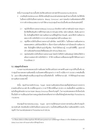 41
ดังนั้น จํานวนกลุมเปาหมายเบื้องตน โดยใชเกณฑประชากรศาสตร มีจํานวนประมาณ 295,000 คน
2. เกณฑพฤติกรรม(Behavioral) เมื่อใชเกณฑพฤติกรรมแบงสวนยอยของกลุมเปาหมายเบื้องตน โดยใชปจจัย
ในเรื่องความใสใจในเรื่องความสวยงาม (Beauty Conscious) และการยอมรับการเสริมหลอของชายที่ได
จากการสํารวจโดยแบบสอบถาม จะทําใหสามารถแบงกลุมเปาหมายในเบื้องตน ออกเปนสวนยอยๆดังนี้
2.1 กลุมใสใจเรื่องความสวยงาม(Beauty Conscious) ยังคงตองการสรางภาพลักษณภายนอก สวนมาก
มีอาชีพที่ตองมีบุคลิกภาพที่ดี ตัวอยางเชน ดารานักแสดง นักรอง พนักงานตอนรับ เปนตน นอกจาก
นั้น ยังเปนผูที่เคยใชบริการสถานเสริมความงามที่มีอยูทั่วไปมากอนแลว และจะใชบริการเสริมความ
หลอ หากมีการเปดใหบริการ จากการสํารวจกลุมตัวอยางมีจํานวนรอยละ 39.5
2.2 กลุมที่มีความใสใจในเรื่องความสวยงามบางเล็กนอย ยอมรับไดบาง ในเรื่องของการเสริมแตงความ
หลอของเพศชาย แตยังไมเคยใชบริการ เนื่องจากไมทราบหรือเห็นความจําเปนของบริการเสริมความ
หลอ ซึ่งเปนผูที่หากไดรับคําแนะนําที่ถูกตอง ก็จะทําใหเกิดความรู ความเขาใจที่ดีขึ้น และหากมี
บริการเสริมหลอก็จะทดลองใชเพื่อทดสอบบริการจํานวน รอยละ 29.5
2.3 กลุมไมคอยมีความใสใจเรื่องความสวยงามเลย ไมสนใจ ไมใชบริการเสริมหลอเลย ไมคิดจะใชบริการ
เสริมความหลอหากมีการเปดใหบริการ ทําใหการเปลี่ยนความเชื่อของคนกลุมนี้ทําไดดวยความยาก
จํานวนรอยละ 31
5.2 กลุมลูกคาเปาหมาย
จากผลการแบงสวนของตลาดบริการเสริมหลอ โดยใชเกณฑประชากรศาสตรดานเพศ อายุรายไดในเบื้องตน พบ
วากลุมเปาหมายของสถานเสริมหลอนั้น จะเปนเพศชายที่มีอายุระหวาง 31-60 ป รายไดมากกวา 20,000 บาทตอเดือนขึ้น
ไป และการใชเกณฑพฤติกรรมเพื่อแบงกลุมเปาหมายเบื้องตนอีกครั้ง ดังที่ไดกลาวมาแลว ทําใหไดกลุมเปาหมายของ
สถานเสริมความหลอ ดังนี้
ดังนั้น กลุมเปาหมายหลัก(Primary Target) ของสถานเสริมหลอจะเปนคนกลุมที่อยูในลักษณะทางประชากร
ศาสตรตามที่กลาวมาแลว คือ ชายที่มีอายุระหวาง 31-60 ป ที่มีรายไดตั้งแต 20,000 บาท ตอเดือนขึ้นไป และยังมีความ
สนใจเรื่องรูปลักษณความงามภายนอก (Beauty Conscious) ซึ่งตรงกับกลุมที่ 1 ในการแบงสวนของตลาด อีกทั้งคนในวัย
นี้จะเริ่มมีการการเปลี่ยนแปลงในความสมบูรณของผิวพรรณที่แตกตางจากเมื่อครั้งยังอยูในชวงของวัยรุน จํานวนประมาณ
116,500 คน
สวนกลุมเปาหมายรอง(Secondary Target) นอกจากจะมีลักษณะทางประชากรศาสตรแบบเดียวกับกลุมเปา
หมายหลักแลว ยังคงตองมีความใสใจในเรื่องความสวยงามบาง รวมทั้งทัศนคติที่ยอมรับเรื่องการเสริมหลอไดบาง ตรงกับ
กลุมที่ 2 ในการแบงสวนของตลาด จํานวนประมาณ 87,000 คน
6
หากใชเฉพาะสัดสวนรายไดของกลุมตัวอยางที่อาศัยในเขตกรุงเทพมหานคร จะมีสัดสวนสูงกวารอยละ 27.9 ถือวาเปนสัดสวนความปลอดภัย
(Safety Factor) ของการคํานวณหาระดับรายไดกลุมเปาหมาย
 