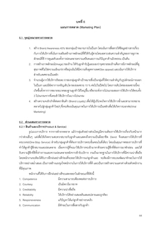 44
บทที่ 6
แผนการตลาด (Marketing Plan)
6.1 จุดมุงหมายทางการตลาด
1. สราง Brand Awareness 40% ของกลุมเปาหมายภายในปแรก โดยเนนการสื่อสารใหขอมูลขาวสารเกี่ยว
กับการใหบริการที่เนนการเสริมสรางภาพลักษณที่ดีใหกับผูชายโดยเฉพาะเชนความสําคัญของการดูภาพ
ลักษณที่ดี การดูแลตัวเองทั้งการผอนคลายความเครียดและการแกปญหาดานผิวพรรณ เปนตน
2. การสรางภาพลักษณ(Image) ของราน ใหกับลูกคารับรูและมองวาจุดขายของรานคือการมีภาพลักษณที่ดู
สุขภาพดีไมใชความแข็งแกรง หรือมุงเนนใหมีความดึงดูดทางเพศ(Sex appeal) และเนนการใหบริการ
สําหรับเพศชายเปนหลัก
3. จํานวนผูมากใชบริการรอยละ 8 ของกลุมลูกคาเปาหมายซึ่งเปนกลุมที่ใหความสําคัญกับรูปลักษณภายนอก
ในปแรก และมีอัตราการเจริญเติบโต ของยอดขาย 10 % ตอไปในปตอไป โดยการเติบโตของยอดขายนี้จะ
เกิดขึ้นทั้งจากการขยายขนาดของฐานลูกคาใหใหญขึ้น หรือกระทั่งการโปรแกรมของการใชบริการใหครบทั้ง
3 โปรแกรมจากที่เคยเขาใชบริการในบางโปรแกรม
4. สรางความจงรักภักดีตอตราสินคา (Brand Loyalty) เพื่อใหผูบริโภคเกิดการใชบริการซํ้าและสามารถขยาย
ตลาดไปสูกลุมลูกคาใหมๆ ซึ่งจะตองเนนคุณภาพในการใหบริการเปนหลักเพื่อใหเกิดการบอกตอ(Viral
Marketing)
6.2 สวนผสมทางการตลาด
6.2.1 สินคาและบริการ(Product & Service)
รูปแบบการบริการ จากการสํารวจตลาด แมวากลุมตัวอยางสวนใหญมีความตองการใชบริการเกี่ยวกับหนามาก
กวาสวนอื่นๆ แตเพื่อใหเกิดความสะดวกสบายกับลูกคาและแสดงถึงความเปนมืออาชีพ David จึงเสนอการใหบริการที่
ครบวงจร(One-Stop Service) สําหรับกลุมลูกคาที่ตองการบริการครบขั้นตอนในที่เดียว โดยเนนคุณภาพของการบริการที่
ทําใหลูกคารูสึกสบายและผอนคลาย เนื่องจากผูที่จะมาใชบริการจะเขามาหาดวยความรูสึกที่ตองการมาพักผอน และได
รับความรูสึกที่ดีทั้งรางกายและความผอนคลายหลังจากเขารับบริการ รวมถึงมาตรฐานในการใหบริการที่มีความนาเชื่อถือ
โดยพนักงานจะตองไดรับการฝกฝนอยางดีกอนที่จะออกใหบริการแกลูกคาและ จะตองมีการอบรมพัฒนาทักษะในการให
บริการอยางสมํ่าเสมอ เปนการสรางแรงจูงใจพนักงานในการใหบริการที่ดี และเปนการสรางความแตกตางดวยตัวพนักงาน
ที่มีคุณภาพ
พนักงานที่ไดรับการฝกฝนอยางดีจะแสดงออกในลักษณะที่ดีดังนี้
1. Competence มีความสามารถเพียงพอตอการบริการ
2. Courtesy เปนมิตร มีมารยาท
3. Creditability มีความนาเชื่อถือ
4. Reliability ใหบริการไดอยางเสมอตนเสมอปลายและถูกตอง
5. Responsiveness แกปญหาใหแกลูกคาอยางรวดเร็ว
6. Communication มีทักษะในการสื่อสารกับลูกคา
 