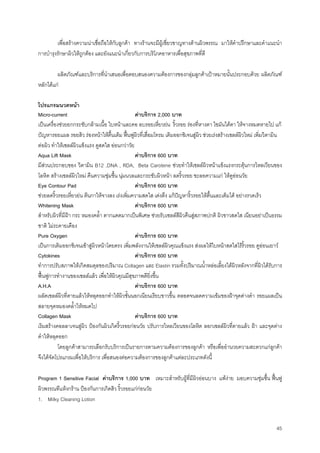 45
เพื่อสรางความนาเชื่อถือใหกับลูกคา ทางรานจะมีผูเชี่ยวชาญทางดานผิวพรรณ มาใหคําปรึกษาและคําแนะนํา
การบํารุงรักษาผิวใหถูกตอง และยังแนะนําเกี่ยวกับการบริโภคอาหารเพื่อสุขภาพที่ดี
ผลิตภัณฑและบริการที่นําเสนอเพื่อตอบสนองความตองการของกลุมลูกคาเปาหมายนั้นประกอบดวย ผลิตภัณฑ
หลักไดแก
โปรแกรมนวดหนา
Micro-current คาบริการ 2,000 บาท
เปนเครื่องชวยยกกระชับกลามเนื้อ ใบหนาและคอ ลบรอยเหี่ยวยน ริ้วรอย รองที่หางตา ไขมันใตตา ใหจางหมดหายไป แก
ปญหารอยแผล รอยสิว รองหนาใหตื้นเต็ม ฟนฟูผิวที่เสื่อมโทรม เติมออกซิเจนสูผิว ชวยเรงสรางเซลลผิวใหม เพิ่มวิตามิน
ตอผิว ทําใหเซลลผิวแข็งแรง ดูสดใส ออนกวาวัย
Aqua Lift Mask คาบริการ 600 บาท
มีสวนประกอบของ วิตามิน B12 ,DNA , RDA, Beta Carotene ชวยทําใหเซลลผิวหนาแข็งแรงกระตุนการไหลเวียนของ
โลหิต สรางเซลลผิวใหม คืนความชุมชื้น นุมนวลและกระชับผิวหนา ลดริ้วรอย ชะลอความแก ใหดูออนวัย
Eye Contour Pad คาบริการ 600 บาท
ชวยลดริ้วรอยเหี่ยวยน ตีนกาใหจางลง เรงเพิ่มความสดใส เตงตึง แกปญหาริ้วรอยใหตื้นและเต็มได อยางรวดเร็ว
Whitening Mask คาบริการ 600 บาท
สําหรับผิวที่มีฝา กระ หมองคลํ้า ตากแดดมากเปนพิเศษ ชวยรับเซลลสีผิวคืนสูสภาพปกติ ผิวขาวสดใส เนียนอยาเปนธรรม
ชาติ ไมระคายเคือง
Pure Oxygen คาบริการ 600 บาท
เปนการเติมออกซิเจนเขาสูผิวหนาโดยตรง เพิ่มพลังงานใหเซลลผิวคุณแข็งแรง สงผลใหใบหนาสดใสไรริ้วรอย ดูออนเยาว
Cytokines คาบริการ 600 บาท
ทําการปรับสภาพใหเกิดสมดุลของปริมาณ Collagen และ Elastin รวมทั้งปริมาณนํ้าหลอเลี้ยงใตผิวหลังจากที่ผิวไดรับการ
ฟนฟูการทํางานของเซลลแลว เพื่อใหผิวคุณมีสุขภาพดียิ่งขึ้น
A.H.A คาบริการ 600 บาท
ผลัดเซลลผิวที่ตายแลวใหหลุดออกทําใหผิวชั้นนอกเนียนเรียบขาวขึ้น ตลอดจนลดความเขมของฝาจุดดางดํา รอยแผลเปน
สลายจุดหมองคลํ้าใหหมดไป
Collagen Mask คาบริการ 600 บาท
เริมสรางคอลลาเจนสูผิว ปองกันผิวเกิดริ้วรอยกอนวัย ปรับการไหลเวียนของโลหิต ลอกเซลลผิวที่ตายแลว ฝา และจุดดาง
ดําใหหลุดออก
โดยลูกคาสามารถเลือกรับบริการเปนรายการตามความตองการของลูกคา หรือเพื่ออํานวยความสะดวกแกลูกคา
จึงไดจัดโปรแกรมเพื่อใหบริการ เพื่อสนองตอความตองการของลูกคาแตละประเภทดังนี้
Program 1 Sensitive Facial คาบริการ 1,000 บาท เหมาะสําหรับผูที่มีผิวออนบาง แพงาย มอบความชุมชื้น ฟนฟู
ผิวพรรณทีแหงกราน ปองกันการเกิดสิว ริ้วรอยแกกอนวัย
1. Milky Cleaning Lotion
 