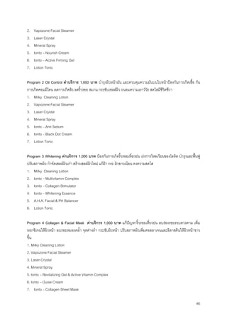 46
2. Vapozone Facial Steamer
3. Laser Crystal
4. Mineral Spray
5. Ionto – Nourish Cream
6. Ionto – Active Firming Gel
7. Lotion Tonic
Program 2 Oil Control คาบริการ 1,000 บาท บํารุงผิวหนามัน และควบคุมความมันบนใบหนาปองกันการเกิดเชื้อ กัน
การเกิดคอมมีโดน ลดการเกิดสิว ลดริ้วรอย สมาน กระชับเซลลผิว ถนอมความเยาววัย สดใสมีชีวิตชีวา
1. Milky Cleaning Lotion
2. Vapozone Facial Steamer
3. Laser Crystal
4. Mineral Spray
5. Ionto – Anti Sebum
6. Ionto – Black Dot Cream
7. Lotion Tonic
Program 3 Whitening คาบริการ 1,000 บาท ปองกันการเกิดริ้วรอยเหี่ยวยน เรงการไหลเวียนของโลหิต บํารุงและฟนฟู
ปรับสภาพผิว กําจัดเซลลผิวเกา สรางเซลลผิวใหม แกฝา กระ ผิวขาวเนียน คงความสดใส
1. Milky Cleaning Lotion
2. Ionto – Multivitamin Complex
3. Ionto – Collagen Stimulator
4. Ionto – Whitening Essence
5. A.H.A. Facial & PH Balancer
6. Lotion Tonic
Program 4 Collagen & Facial Mask คาบริการ 1,000 บาท แกปญหาริ้วรอยเหี่ยวยน ลบรองรอยรอบดวงตาม เพิ่ม
ออกซิเจนใหผิวหนา ลบรอยหมองคลํ้า จุดดางดํา กระชับผิวหนา ปรับสภาพผิวเพิ่มคอลลาเจนและอิลาสตินใหผิวหนาขาว
ขึ้น
1. Milky Cleaning Lotion
2. Vapozone Facial Steamer
3. Laser Crystal
4. Mineral Spray
5. Ionto – Revitalizing Gel & Active Vitamin Complex
6. Ionto – Guise Cream
7. Ionto – Collagen Sheet Mask
 