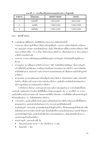 49
ตารางที่ 6.1 การเปรียบเทียบชวงราคาของบริการตางๆ กับคูแขงขัน
รายการ โปรแกรม SMART BANK DAVID
1 นวดหนา 500-3,000 600-4,000
2 นวดตัว 1,000-2,500 1,000-3,500
3 ลดไขมัน 1,000-3,000 1,000-3,000
6.2.3 สถานที่ (Place)
การคัดเลือกสถานที่ตั้งของราน นั้นไดใชปจจัยมาประกอบในการตัดสินใจดังตอไปนี้
1. การคมนาคม เนื่องจากลูกคาที่ตองการใชบริการเปนกลุมที่มีธุรกิจ งานประจํา แตไมจําเปนตองเขางานเปนเวลา
เชน กลุมนักธุรกิจ นักแสดง ประชาสัมพันธโรงแรม เปนตน จึงตองเลือกสถานที่ที่สามารถเดินทางไดสะดวก เพื่อที่
จะสามารถใชบริการไดใน 1 ถึง 2 ชั่วโมง หรือหากเปนเวลาหลังเลิกงาน เพื่อหลบปญหาจราจร ก็สามารถเดินทาง
มาใชบริการกอนกลับบานได
2. ราคาคาเชา คาเชาสถานที่เปนตนทุนแปรผันที่มีสัดสวนสูงในการดําเนินธุรกิจ จึงเปนปจจัยที่สําคัญที่ตองนํามา
พิจารณา
3. สาธารณูปโภค สถานที่ตองสามารถใหบริการนํ้าประปา ไฟฟา โทรศัพทไดอยางไมมีปญหา เนื่องจากเปนธุรกิจ
บริการที่ตองใชนํ้าและไฟฟาเสมอ หากมีปญหาบอยครั้งยอมกระทบตอคุณภาพการใหบริการ นอกจากนั้นยังตอง
คํานึงถึงขอหามตางๆ ของสถานที่ รวมถึงการรักษาความปลอดภัยของสถานที่ เพื่อสรางความมั่นใจใหกับลูกคาที่
มาใชบริการ
4. สภาพแวดลอม สภาพแวดลอมของสถานที่กอนที่ลูกคาจะเขามาใชบริการ เปนสวนชวยในการเสริมภาพลักษณให
กับตัวราน เพื่อเปนการสรางบรรยากาศในการเดินเขามาใชบริการ และตองมีความเปนสัดเปนสวนไมพลุกพลาน
เนื่องจากลูกคาตองการความเปนสวนตัวในการใชบริการ
จากปจจัยตางๆ ที่กลาวมา รวมกับผลการสํารวจความตองการของกลุมเปาหมาย ทางรานจึงเลือกที่ตั้งเปน
แบบสวนตัว โดยดัดแปลงจากบานพักอาศัยที่มีพื้นที่สวน ตั้งอยูบนถนนสุขุมวิท ซอย 51 ขนาดพื้นที่ 150 ตารางวา
และมีรถไฟฟาผานบริเวณปากซอยทางเขา โดยสามารถลงไดที่สถานีทองหลอ ภายในพื้นที่มีสถานที่จอดรถสําหรับลูกคา
ที่นํารถยนตสวนตัวมา 10 คันซึ่งเพียงพอตอการใหบริการ
การตกแตงราน และจัดแบงพื้นที่ภายในรานเนนความเปนสัดเปนสวนในการใชบริการโดยแบงแยกพื้นที่ที่ใหบริการ
สวนของพนักงาน และสวนสําหรับตอนรับออกจากกัน สามารถจําแนกไดเปนสัดสวนดังนี้
1. สวนตอนรับลูกคา ประกอบดวย เคานเตอรตอนรับลูกคาที่อยูดานหนาราน ที่นั่งพักผอนของลูกคาที่รอรับบริการหรือ
นั่งพักผอนทานอาหารวางหลังจากรับบริการแลว ซึ่งจะเปนหองที่สามารถมองเห็นวิวของสวนภายนอกได ทีนิตยสาร
และโทรทัศนใหลูกคานั่งชม และหองสําหรับใชสําหรับการขาย/ประชุมพนักงาน เปนสวนสําคัญที่จะสรางความ
ประทับใจแกลูกคาในครั้งแรกที่เขามา
2. สวนบริการลูกคา แบงตามบริการที่มี คือ
หองนวดหนาและตัว จํานวน 11 หอง เตียงใหบริการ 12 เตียง
หองอบไอนํ้า 1 หอง
 