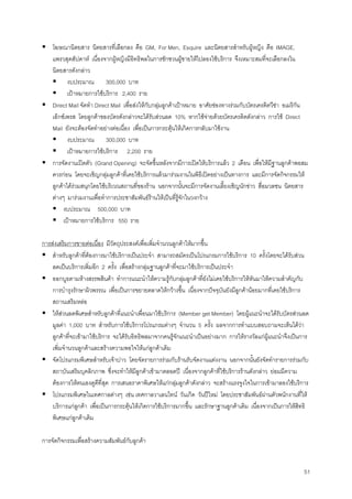 51
โฆษณานิตยสาร นิตยสารที่เลือกลง คือ GM, For Men, Esquire และนิตยสารสําหรับผูหญิง คือ IMAGE,
แพรวสุดสัปดาห เนื่องจากผูหญิงมีอิทธิพลในการชักชวนผูชายใหไปลองใชบริการ จึงเหมาะสมที่จะเลือกลงใน
นิตยสารดังกลาว
งบประมาณ 300,000 บาท
เปาหมายการใชบริการ 2,400 ราย
Direct Mail จัดทํา Direct Mail เพื่อสงใหกับกลุมลูกคาเปาหมาย อาศัยชองทางรวมกับบัตรเครดิตวีซา อเมริกัน
เอ็กซเพรส โดยลูกคาของบัตรดังกลาวจะไดรับสวนลด 10% หากใชจายดวยบัตรเครดิตดังกลาว การใช Direct
Mail ยังจะตองจัดทําอยางตอเนื่อง เพื่อเปนการกระตุนใหเกิดการกลับมาใชงาน
งบประมาณ 300,000 บาท
เปาหมายการใชบริการ 2,200 ราย
การจัดงานเปดตัว (Grand Opening) จะจัดขึ้นหลังจากมีการเปดใหบริการแลว 2 เดือน เพื่อใหมีฐานลูกคาพอสม
ควรกอน โดยจะเชิญกลุมลูกคาที่เคยใชบริการแลวมารวมงานในพิธีเปดอยางเปนทางการ และมีการจัดกิจกรรมให
ลูกคาไดรวมสนุกโดยใชบริเวณสถานที่ของราน นอกจากนั้นจะมีการจัดงานเลี้ยงเชิญนักขาว สื่อมวลชน นิตยสาร
ตางๆ มารวมงานเพื่อทําการประชาสัมพันธรานใหเปนที่รูจักในวงกวาง
งบประมาณ 500,000 บาท
เปาหมายการใชบริการ 550 ราย
การสงเสริมการขายตอเนื่อง มีวัตถุประสงคเพื่อเพิ่มจํานวนลูกคาใหมากขึ้น
สําหรับลูกคาที่ตองการมาใชบริการเปนประจํา สามารถสมัครเปนโปรแกรมการใชบริการ 10 ครั้งโดยจะไดรับสวน
ลดเปนบริการเพิ่มอีก 2 ครั้ง เพื่อสรางกลุมฐานลูกคาที่จะมาใชบริการเปนประจํา
ออกบูธตามหางสรรพสินคา ทําการแนะนําใหความรูกับกลุมลูกคาที่ยังไมเคยใชบริการใหหันมาใหความสําคัญกับ
การบํารุงรักษาผิวพรรณ เพื่อเปนการขยายตลาดใหกวางขึ้น เนื่องจากปจจุบันยังมีลูกคานอยมากที่เคยใชบริการ
สถานเสริมหลอ
ใหสวนลดพิเศษสําหรับลูกคาที่แนะนําเพื่อนมาใชบริการ (Member get Member) โดยผูแนะนําจะไดรับบัตรสวนลด
มูลคา 1,000 บาท สําหรับการใชบริการโปรแกรมตางๆ จํานวน 5 ครั้ง ผลจากการทําแบบสอบถามจะเห็นไดวา
ลูกคาที่จะเขามาใชบริการ จะไดรับอิทธิพลมาจากคนรูจักแนะนําเปนอยางมาก การใหรางวัลแกผูแนะนําจึงเปนการ
เพิ่มจํานวนลูกคาและสรางความพอใจใหแกลูกคาเดิม
จัดโปรแกรมพิเศษสําหรับเจาบาว โดยจัดรายการรวมกับรานรับจัดงานแตงงาน นอกจากนั้นยังจัดทํารายการรวมกับ
สถาบันเสริมบุคลิกภาพ ซึ่งจะทําใหมีลูกคาเขามาตลอดป เนื่องจากลูกคาที่ใชบริการรานดังกลาว ยอมมีความ
ตองการใหตนเองดูดีที่สุด การเสนอราคาพิเศษใหแกกลุมลูกคาดังกลาว จะสรางแรงจูงใจในการเขามาลองใชบริการ
โปรแกรมพิเศษในเทศกาลตางๆ เชน เทศกาลวาเลนไทน วันเกิด วันปใหม โดยประชาสัมพันธผานตัวพนักงานที่ให
บริการแกลูกคา เพื่อเปนการกระตุนใหเกิดการใชบริการมากขึ้น และรักษาฐานลูกคาเดิม เนื่องจากเปนการใหสิทธิ
พิเศษแกลูกคาเดิม
การจัดกิจกรรมเพื่อสรางความสัมพันธกับลูกคา
 