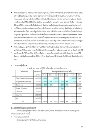 52
จัดทําเว็บไซตของราน เพื่อใหลูกคาสามารถเขามาดูความเคลื่อนไหว กิจกรรมตางๆ รายการสงเสริมการขาย มีสวน
ใหความรูเกี่ยวกับการบํารุงผิว การรักษาสุขภาพ นอกจากนี้ยังมีเวบบอรดสําหรับใหลูกคาเขาแสดงความคิดเห็น
(Testimonial) เพื่อนํามาปรับปรุงการใหบริการตอไปโดยใชงบประมาณ 100,000 บาทในการดําเนินการ เพื่อเปน
การสรางตราสินคาใหเปนที่รูจักใหกับกลุมวัยรุน และกลุมวัยทํางานตอนตนชวงอายุ 20 – 30 ป เนื่องจากเปนกลุม
ที่จํานวนผูใชบริการอินเตอรเน็ตเปนสัดสวนสูง7 เพื่อเปนการเตรียมใหความรูเรื่องสถานเสริมหลอแกลูกคาลวงหนา
การใหคาตอบแทนพิเศษแกทีมพนักงาน โดยการตั้งเปาหมายการขายโปรแกรมตางๆ เพื่อใหพนักงานรวมมือในการ
สรางยอดขายเพิ่ม เนื่องจากขณะที่ลูกคาเขารับบริการ พนักงานที่ใหบริการจะสามารถใหคําแนะนําหรือแกไขปญหา
แกลูกคาควบคูกันไปดวย รวมถึงการแนะนําสินคาที่เหมาะสมกับลูกคาแตละทาน เพื่อเปนการเพิ่มยอดขาย แตเพื่อ
เปนการสรางการทํางานรวมกันเปนทีม นอกจากนี้ยังตองทําการอบรมเทคนิคการขายที่ถูกตองใหแกพนักงาน โดย
พนักงานตองมีความเชื่อรวมกันวาการใหบริการที่ดีแกลูกคา จะทําใหลูกคากลับมาใชบริการอีกและจะแนะนําคนรูจัก
ใหมาใชบริการดวยกัน เตรียมงบประมาณสําหรับคาตอบแทนพิเศษแกทีมงานจํานวน 200,000 บาท
จัดทําฐานขอมูลของลูกคาที่มาใชบริการ วาเคยใชบริการอะไรไปบาง เมื่อไร เพื่อจะไดจัดสงจดหมายสงเสริมการ
ขายใหกับลูกคาไดเหมาะสม หากลูกคายังไมเคยใชบริการประเภทใด ก็จะมีเอกสารแนะนําบริการ เพื่อจูงใจใหมาใช
ออกบัตรสมาชิก ใหกับลูกคาที่มาใชบริการเปนประจํา โดยจะเปนการคัดเลือกอยางมีเงื่อนไขลูกคาสามารถเขาใช
หองอบซาวนาไดฟรีตลอดทุกครั้งที่มาใชบริการที่ราน เพื่อสรางความรูสึกเปนคนสําคัญใหกับลูกคาที่มาใชบริการเปน
ประจํา
6.3 แผนการปฏิบัติงาน
ตารางที่ 6.2 แผนการปฏิบัติงานในการจัดรายการสงเสริมการขาย
งบประมาณ
(บาท) ก.ค. ส.ค. ก.ย. ต.ค. พ.ย. ธ.ค. รวม
1 Free Postcard Advertising 200,000 1,000 1,000 1,000 3,000
2 Magazine Advertising 300,000 500 500 500 300 300 300 2,400
3 Direct mail 300,000 600 600 500 500 2,200
4 Grand Opening 500,000 550 550
5 Discount 100,000
6 Incentive 200,000
7 Etc 200,000
1,800,000 2,100 1,100 1,500 1,350 800 1,300 8,150
จํานวนลูกคาเขารับบริการ (ครั้ง)รายละเอียด
รวม
6.4 แผนการควบคุมผลการดําเนินงาน
เพื่อใหบรรลุวัตถุประสงคการดําเนินงานใหเปนไปตามเปาหมาย ทางบริษัทไดกําหนดแผนการควบคุมการ
ดําเนินงานในดานตางๆ ไวดังนี้
1. การควบคุมแผนประจําป
- วิเคราะหยอดขายที่ทําไดจริงกับยอดขายตามแผน
 