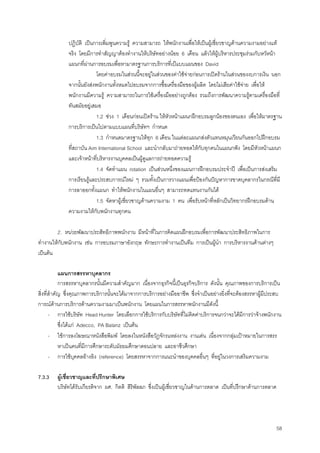58
ปฏิบัติ เปนการเพิ่มพูนความรู ความสามารถ ใหพนักงานเพื่อใหเปนผูเชี่ยวชาญดานความงามอยางแท
จริง โดยมีการทําสัญญาตองทํางานใหบริษัทอยางนอย 6 เดือน แลวใหผูบริหารประชุมรวมกับหวัหนา
แผนกที่ผานการอบรมเพื่อหามาตรฐานการบริการที่เปแบบแผนของ David
โดยคาอบรมในสวนนี้จะอยูในสวนของคาใชจายกอนการเปดรานในสวนของงบการเงิน นอก
จากนั้นยังสงพนักงานทั้งหมดไปอบรมจากการซื้อเครื่องมือของผูผลิต โดยไมเสียคาใชจาย เพื่อให
พนักงานมีความรู ความสามารถในการใชเครื่องมืออยางถูกตอง รวมถึงการพัฒนาความรูตามเครื่องมือที่
ทันสมัยอยูเสมอ
1.2 ชวง 1 เดือนกอนเปดราน ใหหัวหนาแผนกฝกอบรมลูกนองของตนเอง เพื่อใหมาตรฐาน
การบริการเปนไปตามแบบแผนที่บริษัทฯ กําหนด
1.3 กําหนดมาตรฐานใหทุก 6 เดือน ในแตละแผนกสงตัวแทนหมุนเวียนกันออกไปฝกอบรม
ที่สถาบัน Aim International School และนํากลับมาถายทอดใหกับทุกคนในแผนกฟง โดยมีหัวหนาแผนก
และเจาหนาที่บริหารงานบุคคลเปนผูดูแลการถายทอดความรู
1.4 จัดทําแผน rotation เปนสวนหนึ่งของแผนการฝกอบรมประจําป เพื่อเปนการสงเสริม
การเรียนรูและประสบการณใหม ๆ รวมทั้งเปนการวางแผนเพื่อปองกันปญหาการขาดบุคลากรในกรณีที่มี
การลาออกทั้งแผนก ทําใหพนักงานในแผนอื่นๆ สามารถทดแทนงานกันได
1.5 จัดหาผูเชี่ยวชาญดานความงาม 1 คน เพื่อรับหนาที่หลักเปนวิทยากรฝกอบรมดาน
ความงามใหกับพนักงานทุกคน
2. หนวยพัฒนาประสิทธิภาพพนักงาน มีหนาที่ในการคิดแผนฝกอบรมเพื่อการพัฒนาประสิทธิภาพในการ
ทํางานใหกับพนักงาน เชน การอบรมภาษาอังกฤษ ทักษะการทํางานเปนทีม การเปนผูนํา การบริหารงานดานตางๆ
เปนตน
แผนการสรรหาบุคลากร
การสรรหาบุคลากรนั้นมีความสําคัญมาก เนื่องจากธุรกิจนี้เปนธุรกิจบริการ ดังนั้น คุณภาพของการบริการเปน
สิ่งที่สําคัญ ซึ่งคุณภาพการบริการนั้นจะไดมาจากการบริการอยางมืออาชีพ ซึ่งจําเปนอยางยิ่งที่จะตองสรรหาผูมีประสบ
การณดานการบริการดานความงามมาเปนพนักงาน โดยแผนในการสรรหาพนักงานมีดังนี้
- การใชบริษัท Head Hunter โดยเลือกการใชบริการกับบริษัทที่ไมคิดคาบริการจนกวาจะไดมีการวาจางพนักงาน
ซึ่งไดแก Adecco, PA Balanz เปนตน
- ใชการลงโฆษณาหนังสือพิมพ โดยลงในหนังสือวัฎจักรแหลงงาน งานเดน เนื่องจากกลุมเปาหมายในการสรร
หาเปนคนที่มีการศึกษาระดับมัธยมศึกษาตอนปลาย และอาชีวศึกษา
- การใชบุคคลอางอิง (reference) โดยสรรหาจากการแนะนําของบุคคลอื่นๆ ที่อยูในวงการเสริมความงาม
7.3.3 ผูเชี่ยวชาญและที่ปรึกษาพิเศษ
บริษัทไดรับเกียรติจาก ผศ. กิตติ สิริพัลลภ ซึ่งเปนผูเชี่ยวชาญในดานการตลาด เปนที่ปรึกษาดานการตลาด
 
