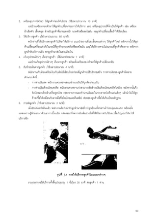 60
2. เตรียมอุปกรณตางๆ ใหลูกคากอนใหบริการ (ใชเวลาประมาณ 10 นาที)
แมบานเตรียมรองเทามาใหลูกคาเปลี่ยนกอนการใหบริการ และ เตรียมอุปกรณที่จําเปนใหลูกคา เชน เตรียม
ผาเช็ดตัว เสื้อคลุม สําหรับลูกคาที่มานวดหนา นวดตัวหรือลดไขมัน รอลูกคาเปลี่ยนเสื้อผาใหเรียบรอย
3. ใหบริการลูกคา (ใชเวลาประมาณ 60 นาที)
พนักงานที่ใหบริการพาลูกคาไปหองใหบริการ แนะนําสถานที่และขั้นตอนตางๆ ใหลูกคาใหม หลังจากนั้นใหลูก
คาเปลี่ยนเครื่องแตงตัวในกรณีที่ลูกคามานวดตัวหรือลดไขมัน และใหบริการตามโปรแกรมที่ลูกคาตองการ หลังจาก
ลูกคารับบริการแลว พาลูกคามาสงในสวนคิดเงิน
4. เก็บอุปกรณตางๆ คืนจากลูกคา (ใชเวลาประมาณ 1 นาที)
แมบานเก็บอุปกรณตางๆ คืนจากลูกคา พรอมทั้งเตรียมรองเทามาใหลูกคาเปลี่ยนกลับ
5. รับชําระเงินจากลูกคา (ใชเวลาประมาณ 4 นาที)
พนักงานเก็บตองเตรียมใบเก็บเงินใหเรียบรอยกอนที่ลูกคาจะใชบริการเสร็จ การจายเงินของลูกคามีหลาย
ลักษณะดังนี้
- การจายเงินสด พนักงานควรตรวจสอบจํานวนเงินใหถูกตองกอนเก็บ
- การจายเงินดวยบัตรเครดิต พนักงานควรทราบวาสามารถรับชําระเงินดวยบัตรเครดิตใดบาง หลังจากนั้นจึง
รับบัตรมาเพื่อเขาเครื่องรูดบัตร กรอกรายการและจํานวนเงินลงในกระดาษบันทึกแผนเล็กๆ แลวนําไปใหลูก
คาลงชื่อใหเหมือนกับลายมือชื่อในบัตรและคืนสลิป สวนของลูกคาเพื่อใหเก็บเปนหลักฐาน
6. การสงลูกคา (ใชเวลาประมาณ 3 นาที)
เมื่อรับเงินเสร็จสิ้นแลว พนักงานตอรับมารับลูกคามาสงที่ประตูพรอมทั้งกลาวคําขอบคุณตอแขก พรอมทั้ง
แสดงความรูสึกออกมาดวยอาการยิ้มแยม แสดงออกถึงความยินดีอยางยิ่งที่ไดมีโอกาสรับใชและเชื้อเชิญแขกใหมาใช
บริการอีก
รูปที่ 7.1 การใหบริการลูกคาในแผนกตางๆ
รวมเวลาการใหบริการทั้งสิ้นประมาณ 1 ชั่วโมง 30 นาที ตอลูกคา 1 ทาน
 