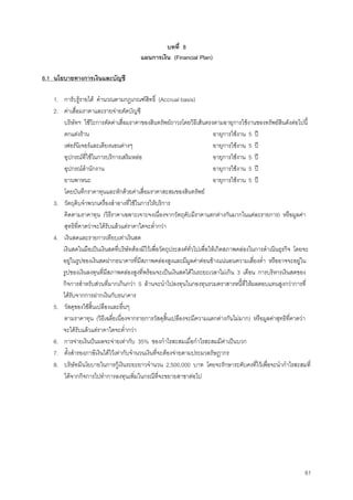 61
บทที่ 8
แผนการเงิน (Financial Plan)
8.1 นโยบายทางการเงินและบัญชี
1. การับรูรายได คํานวณตามกฎเกณฑสิทธิ์ (Accrual basis)
2. คาเสื่อมราคาและรายจายตัดบัญชี
บริษัทฯ ใชวิะการตัดคาเสื่อมราคาของสินทรัพยถาวรโดยวิธีเสนตรงตามอายุการใชงานของทรัพยสินดังตอไปนี้
ตกแตงราน อายุการใชงาน 5 ป
เฟอรนิเจอรและเตียงนอนตางๆ อายุการใชงาน 5 ป
อุปกรณที่ใชในการบริการเสริมหลอ อายุการใชงาน 5 ป
อุปกรณสํานักงาน อายุการใชงาน 5 ป
ยานพาหนะ อายุการใชงาน 5 ป
โดยบันทึกราคาทุนและหักดวยคาเสื่อมราคาสะสมของสินทรัพย
3. วัตถุดิบจําพวกเครื่องสําอางที่ใชในการใหบริการ
คิดตามราคาทุน (วิธีราคาเฉพาะเจาะจงเนื่องจากวัตถุดับมีราคาแตกตางกันมากในแตละรายการ) หรือมูลคา
สุทธิที่คาดวาจะไดรับแลวแตราคาใดจะตํ่ากวา
4. เงินสดและรายการเทียบเทาเงินสด
เงินสดในมือเปนเงินสดที่บริษัทตองมีไวเพื่อวัตถุประสงคทั่วไปเพื่อใหเกิดสภาพคลองในการดําเนินธุรกิจ โดยจะ
อยูในรูปของเงินสดฝากธนาคารที่มีสภาพคลองสูงและมีมูลคาคอนขางแนนอนความเสี่ยงตํ่า หรืออาจจะอยูใน
รูปของเงินลงทุนที่มีสภาพคลองสูงที่พรอมจะเปนเงินสดไดในระยะเวลาไมเกิน 3 เดือน การบริหารเงินสดของ
กิจการสําหรับสวนที่มากเกินกวา 5 ลานจะนําไปลงทุนในกองทุนรวมตราสารหนี้ที่ใหผลตอบแทนสูงกวาการที่
ไดรับจากการฝากเงินกับธนาคาร
5. วัสดุของใชสิ้นเปลืองและอื่นๆ
ตามราคาทุน (วิธีเฉลี่ยเนื่องจากรายการวัสดุสิ้นเปลืองจะมีความแตกตางกันไมมาก) หรือมูลคาสุทธิที่คาดวา
จะไดรับแลวแตราคาใดจะตํ่ากวา
6. การจายเงินปนผลจะจายเทากับ 35% ของกําไรสะสมเมื่อกําไรสะสมมีคาเปนบวก
7. ตั้งสํารองภาษีเงินไดไวเทากับจํานวนเงินที่จะตองจายตามประมวลรัษฎากร
8. บริษัทมีนโยบายในการกูเงินระยะยาวจํานวน 2,500,000 บาท โดยจะรักษาระดับคงที่ไวเพื่อจะนํากําไรสะสมที่
ไดจากกิจการไปทําการลงทุนเพิ่มในกรณีที่จะขยายสาขาตอไป
 