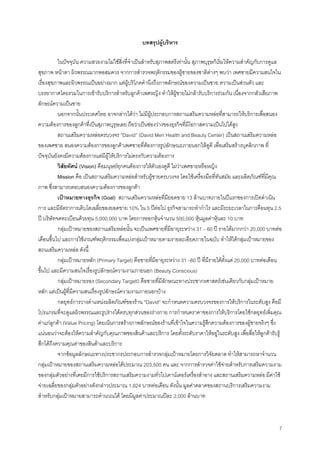 7
บทสรุปผูบริหาร
ในปจจุบัน ความสวยงามไมใชสิ่งที่จําเปนสําหรับสุภาพสตรีเทานั้น สุภาพบุรุษก็เริ่มใหความสําคัญกับการดูแล
สุขภาพ หนาตา ผิวพรรณมากพอสมควร จากการสํารวจพฤติกรรมของผูชายของชาติตางๆ พบวา เพศชายมีความสนใจใน
เรื่องสุขภาพและผิวพรรณเปนอยางมาก แตผูบริโภคคํานึงถึงภาพลักษณของความเปนชาย ความเปนสวนตัว และ
บรรยากาศโดยรวมในการเขารับบริการสําหรับลูกคาเพศหญิง ทําใหผูชายไมกลารับบริการรวมกัน เนื่องจากกลัวเสียภาพ
ลักษณความเปนชาย
นอกจากนั้นประเทศไทย อาจกลาวไดวา ไมมีผูประกอบการสถานเสริมความหลอที่สามารถใหบริการเพื่อสนอง
ความตองการของลูกคาที่เปนสุภาพบุรุษเลย ถือวาเปนชองวางของธุรกิจที่มีโอกาสความเปนไปไดสูง
สถานเสริมความหลอครบวงจร “David” (David Men Health and Beauty Center) เปนสถานเสริมความหลอ
ของเพศชาย สนองความตองการของลูกคาเพศชายที่ตองการรูปลักษณะภายนอกใหดูดี เพื่อเสริมสรางบุคลิกภาพ ที่
ปจจุบันยังคงมีความตองการแตมีผูใหบริการไมตรงกับความตองการ
วิสัยทัศน (Vision) คือมนุษยทุกคนตองการใหตัวเองดูดี ไมวาเพศชายหรือหญิง
Mission คือ เปนสถานเสริมความหลอสําหรับผูชายครบวงจร โดยใชเครื่องมือที่ทันสมัย และผลิตภัณฑที่มีคุณ
ภาพ ซึ่งสามารถตอบสนองความตองการของลูกคา
เปาหมายทางธุรกิจ (Goal) สถานเสริมความหลอที่มียอดขาย 13 ลานบาทภายในปแรกของการเปดดําเนิน
การ และมีอัตราการเติบโตเฉลี่ยของยอดขาย 10% ใน 5 ปตอไป ธุรกิจสามารถทํากําไร และมีระยะเวลาในการคือนทุน 2.5
ป บริษัทจดทะเบียนดวยทุน 5,000,000 บาท โดยการออกหุนจํานวน 500,000 หุนมูลคาหุนละ 10 บาท
กลุมเปาหมายของสถานเสริมหลอนั้น จะเปนเพศชายที่มีอายุระหวาง 31 – 60 ป รายไดมากกวา 20,000 บาทตอ
เดือนขึ้นไป และการใชเกณฑพฤติกรรมเพื่อแบงกลุมเปาหมายตามรายละเอียดภายในฉบับ ทําใหไดกลุมเปาหมายของ
สถนเสริมความหลอ ดังนี้
กลุมเปาหมายหลัก (Primary Target) คือชายที่มีอายุระหวาง 31 –60 ป ที่มีรายไดตั้งแต 20,000 บาทตอเดือน
ขึ้นไป และมีความสนใจเรื่องรูปลักษณความงามภายนอก (Beauty Conscious)
กลุมเปาหมายรอง (Secondary Target0 คือชายที่มีลักษณะทางประชากรศาสตรเชนเดียวกับกลุมเปาหมาย
หลัก แตเปนผูที่มีความสนเรื่องรูปลักษณความงามภายนอกบาง
กลยุทธการวางตําแหนงผลิตภัณฑของราน “David” จะกําหนดความครบวงจรของการใหบริการในระดับสูง คือมี
โปรแกรมที่จะดูแลผิวพรรณและรูปรางไดครบทุกสวนของรางกาย การกําหนดราคาของการใหบริการโดยใชกลยุทธเพิ่มคุณ
คาแกลูกคา (Value Pricing) โดยเนนการสรางภาพลักษณของรานที่เขาใจในความรูสึกความตองการของผูชายจริงๆ ซึ่ง
แนนอนวาจะตองใหความสําคัญกับคุณภาพของสินคาและบริการ โดยตั้งระดับราคาใหอยูในระดับสูง เพื่อสื่อใหลูกคารับรู
สึกไดถึงความคุณคาของสินคาและบริการ
จากขอมูลลักษณะทางประชากรประกอบการสํารวจกลุมเปาหมายโดยการวิจัยตลาด ทําใหสามารถหาจํานวน
กลุมเปาหมายของสถานเสริมความหลอไดประมาณ 203,500 คน และ จากการสํารวจคาใชจายสําหรับการเสริมความงาม
ของกลุมตัวอยางที่เคยมีการใชบริการสถานเสริมความงามทั่วไปเคานเตอรเครื่องสําอาง และสถานเสริมความหลอ มีคาใช
จายเฉลี่ยของกลุมตัวอยางดังกลาวประมาณ 1,824 บาทตอเดือน ดังนั้น มูลคาตลาดของสถานบริการเสริมความงาม
สําหรับกลุมเปาหมายสามารถคํานวณได โดยมีมูลคาประมาณปละ 2,000 ลานบาท
 