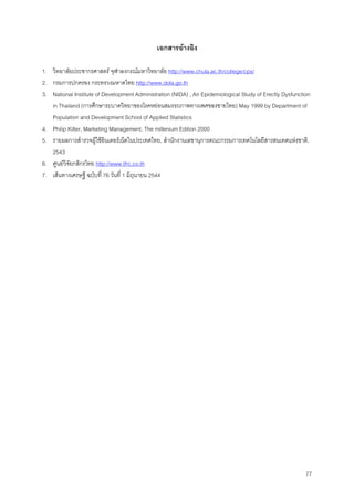 77
เอกสารอางอิง
1. วิทยาลัยประชากรศาสตร จุฬาลงกรณมหาวิทยาลัย http://www.chula.ac.th/college/cps/
2. กรมการปกครอง กระทรวงมหาดไทย http://www.dola.go.th
3. National Institute of Development Administration (NIDA) , An Epidemiological Study of Erectly Dysfunction
in Thailand (การศึกษาระบาดวิทยาของโรคหยอนสมรรถภาพทางเพศของชายไทย) May 1999 by Department of
Population and Development School of Applied Statistics
4. Philip Kilter, Marketing Management, The millenium Edition 2000
5. รายผลการสํารวจผูใชอินเตอรเน็ตในประเทศไทย, สํานักงานเลขานุการคณะกรรมการเทคโนโลยีสารสนเทศแหงชาติ,
2543
6. ศูนยวิจัยกสิกรไทย http://www.tfrc.co.th
7. เสนทางเศรษฐี ฉบับที่ 76 วันที่ 1 มิถุนายน 2544
 
