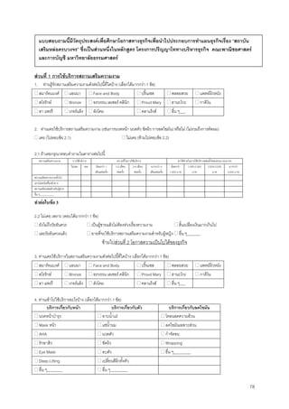 78
สวนที่ 1 การใชบริการสถานเสริมความงาม
1. ทานรูจักสถานเสริมความงามดังตอไปนี้ที่ใดบาง (เลือกไดมากกวา 1 ขอ)
สมารทแบงค แอนนา Face and Body ปริ๊นเซส พลอยสวย แพทยผิวหนัง
สโรรักษ Bronze อรวรรณ เลเซอร คลินิก Proud Mary ฮานะโกะ กาติโน
ลา แพรรี เกอรแล็ง ลังโคม คลาแร็งส อื่น ๆ___
2. ทานเคยใชบริการสถานเสริมความงาม (เชนการนวดหนา นวดตัว ขัดผิว การลดไขมัน) หรือไม (ไมรวมถึงการตัดผม)
เคย (ไปตอบขอ 2.1) ไมเคย (ขามไปตอบขอ 2.2)
2.1 ถาเคยกรุณาตอบคําถามในตารางตอไปนี้
สถานเสริมความงาม การใชบริการ ความถี่ในการใชบริการ คาใชจายในการใชบริการตอครั้งโดยประมาณ(บาท)
ไมเคย เคย นอยกวา 1
เดือนตอครั้ง
1-2 เดือน
ตอครั้ง
3-4 เดือน
ตอครั้ง
มากกวา 4
เดือนตอครั้ง
นอยกวา
1,000 บาท
1,000-2,000
บาท
2,000-3,000
บาท
มากกวา
3,000 บาท
สถานเสริมความงามทั่วไป
เคานเตอรเครื่องสําอาง
สถานเสริมหลอสําหรับผูชาย
อื่น ๆ___________
ทําตอในขอ 3
2.2 ไมเคย เพราะ (ตอบไดมากกวา 1 ขอ)
ยังไมถึงวัยอันควร เปนผูชายแลวไมตองหวงเรื่องความงาม สิ้นเปลืองเงินมากเกินไป
เลยวัยอันควรแลว อายที่จะใชบริการสถานเสริมความงามสําหรับผูหญิง อื่น ๆ_______
ขามไปสวนที่ 2 โอกาสความเปนไปไดของธุรกิจ
3. ทานเคยใชบริการในสถานเสริมความงามดังตอไปนี้ที่ใดบาง (เลือกไดมากกวา 1 ขอ)
สมารทแบงค แอนนา Face and Body ปริ๊นเซส พลอยสวย แพทยผิวหนัง
สโรรักษ Bronze อรวรรณ เลเซอร คลินิก Proud Mary ฮานะโกะ กาติโน
ลา แพรรี เกอรแล็ง ลังโคม คลาแร็งส อื่น ๆ___
4. ทานเขาไปใชบริการอะไรบาง (เลือกไดมากกวา 1 ขอ)
บริการเกี่ยวกับหนา บริการเกี่ยวกับตัว บริการเกี่ยวกับลดไขมัน
นวดหนาบํารุง อาบนํ้าแร โคลนลดความอวน
Mask หนา แชนํ้านม ลดไขมันเฉพาะสวน
AHA นวดตัว กําจัดขน
รักษาสิว ขัดผิว Wrapping
Eye Mask อบตัว อื่น ๆ_________
Deep Lifting เปลี่ยนสีผิวทั้งตัว
อื่น ๆ________ อื่น ๆ_________
แบบสอบถามนี้มีวัตถุประสงคเพื่อศึกษาโอกาสทางธุรกิจเพื่อนําไปประกอบการทําแผนธุรกิจเรื่อง “สถาบัน
เสริมหลอครบวงจร” ซึ่งเปนสวนหนึ่งในหลักสูตร โครงการปริญญาโททางบริหารธุรกิจ คณะพาณิชยศาสตร
และการบัญชี มหาวิทยาลัยธรรมศาสตร
 