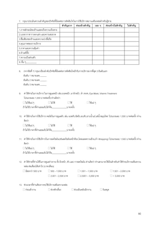 80
7. กรุณาประเมินความสําคัญของปจจัยที่มีผลตอการตัดสินใจในการใชบริการสถานเสริมหลอสําหรับผูชาย
สําคัญมาก คอนขางสําคัญ เฉย ๆ คอนขางไมสําคัญ ไมสําคัญ
1.ภาพลักษณของรานแสดงถึงความเปนชาย
2.บรรยากาศ การตกแตง และความสะอาด
3.ชื่อเสียงของรานและความนาเชื่อถือ
4.คุณภาพของการบริการ
5.ราคาและความคุมคา
6.ทําเลที่ตั้ง
7.ความเปนสวนตัว
8. อื่น ๆ__________
8. (จากขอที่ 7) กรุณาเรียงลําดับปจจัยที่มีผลตอการตัดสินใจเขารับการบริการมากที่สุด 3 อันดับแรก
อันดับ 1 หมายเลข ______
อันดับ 2 หมายเลข ______
อันดับ 3 หมายเลข ______
9. คาใชจายในการบริการ ในการดูแลหนา เชน นวดหนา, มารกหนา, ทํา AHA, Eye Mask, Vitamin Treatment
โปรแกรมละ 1,000 บาทตอครั้ง ทานคิดวา
ไมใชแน ๆ ไมใช ใช ใชแน ๆ
ถาไมใช ราคาที่ทานยอมรับได คือ______________บาท/ครั้ง
10. คาใชจายในการใชบริการ คอรสในการดูแลตัว เชน นวดตัว,ขัดผิว,อบตัว,อาบนํ้าแร,แชนํ้าสมุนไพร โปรแกรมละ 1,500 บาทตอครั้ง ทาน
คิดวา
ไมใชแน ๆ ไมใช ใช ใชแน ๆ
ถาไมใช ราคาที่ทานยอมรับได คือ______________บาท/ครั้ง
11. คาใชจายในการใชบริการในการลดไขมัน(เชนลดไขมันหนาทอง,โคลนลดความอวน,ทํา Wrapping) โปรแกรมละ 1,500 บาทตอครั้ง ทาน
คิดวา
ไมใชแน ๆ ไมใช ใช ใชแน ๆ
ถาไมใช ราคาที่ทานยอมรับได คือ______________บาท/ครั้ง
12. คาใชจายที่ทานใชในการดูแลรางกาย ทั้ง ผิวหนา, ตัว และ การลดไขมัน ทานคิดวา ทานสามารถใชเงินสําหรับคาใชจายบริการเสริมความ
หลอ ตอเดือนไดเทาไร (บาท/เดือน)
นอยกวา 500 บาท 500 – 1,000 บาท 1,001 – 1,500 บาท 1,501 – 2,000 บาท
2,001 – 2,500 บาท 2,5001 – 3,000 บาท > 3,000 บาท
13. ชวงเวลาที่ทานตองการจะใชบริการเสริมความหลอ
กอนเขางาน ชวงพักเที่ยง ชวงเย็นหลังเลิกงาน วันหยุด
 