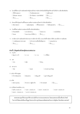 81
14. ในกรณีที่มีสถานบริการเสริมหลอสําหรับผูชายเปดใหม ทานคิดวาปจจัยใดเปนสิ่งดึงดูดใหทานเขาไปใหบริการ (เลือกเพียงขอเดียว)
ที่ตั้งทําเลสะดวก รานจัดสวยสะอาดตา คนรูจักแนะนํา
มีสวนลด / ของแถม มีการโฆษณา / ประชาสัมพันธ อื่น ๆ______
อื่น ๆ______ อื่น ๆ______ อื่น ๆ______
15. ลักษณะที่สําคัญของทําเลที่ตั้งของสถานเสริมความหลอควรเปนอยางไร (เลือกเพียงขอเดียว)
เดินทางสะดวก อยูในเขตชุมชน มีที่จอดรถสะดวก ไมมีคนพลุกพลาน อื่น ๆ______
16. ทําเลที่ตั้งสถานเสริมความหลอควรเปนที่ใด (เลือกเพียงขอเดียว)
หางสรรพสินคา อาคารสํานักงาน โรงพยาบาล คอนโดมิเนียม
โรงแรม Stand Alone (ตั้งเดี่ยว ๆ) อื่น ๆ_____
17. หากมีสถานบริการเสริมหลอสําหรับทานชาย ทานคิดวาบริการอื่น ๆ ประเภทใดที่ทานตองการไดรับ นอกเหนือจากการเสริมหลอ
การเสริมสมรรถภาพทางเพศ บริการอาหาร/เครื่องดื่มเพื่อสุขภาพ นวดแผนโบราณ
อื่น ๆ_____ อื่น ๆ_____ อื่น ๆ_____
สวนที่ 3 ขอมูลสวนตัวของผูตอบแบบสอบถาม
18. อายุ (ป)
นอยกวา 31 ป 31 - 40 41 - 50 51 ปขึ้นไป
19. เพศ
ชาย หญิง ไมระบุ
20. สถานภาพ
โสด สมรส มาย/หยา/แยกกันอยู
21. ระดับการศึกษาสูงสุด
ตํ่ากวามัธยมปลาย มัธยมปลาย ปริญญาตรี สูงกวาปริญญาตรี
22. อาชีพ
พนักงานเอกชน ขาราชการ / รัฐวิสาหกิจ กิจการสวนตัว อื่น ๆ_____
23. รายไดของทานตอเดือน (บาท)
ไมเกิน 10,000 บาท 10,001 – 20,000 บาท 20,001 – 40,000 บาท 40,001 – 60,000 บาท
60,001 – 100,000 บาท มากกวา 100,000 บาท
ขอขอบพระคุณ ที่ทานกรุณาใหความรวมมือในการกรอกแบบสอบถาม โดยแบบสอบถามนี้จะเปนประโยชน
ในการทําวิจัยของนักศึกษาปริญญาโทสาขาบริหารธุรกิจคณะพาณิชยศาสตรและการบัญชีมหาวิทยาลัยธรรมศาสตร
 