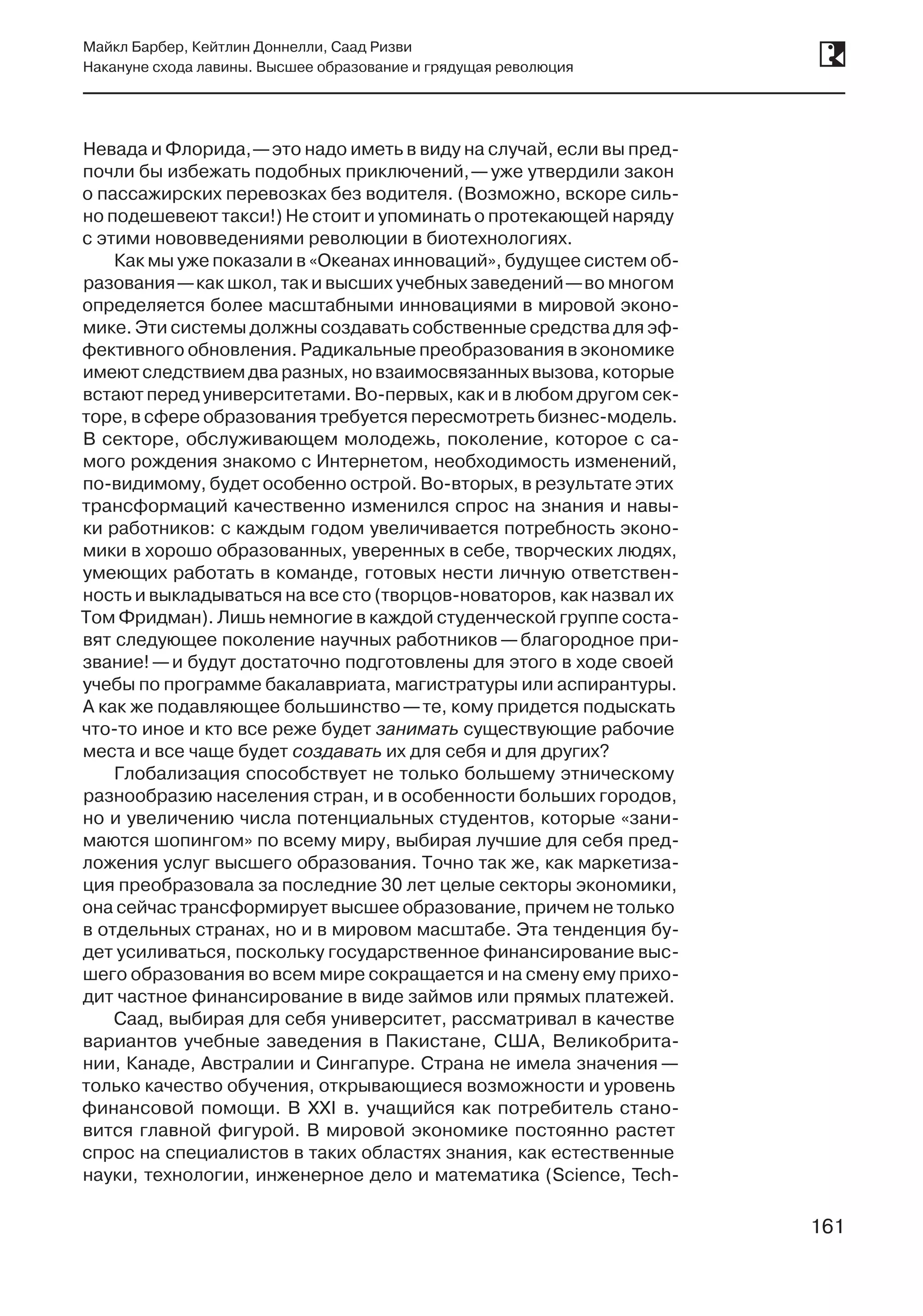 161
Майкл Барбер, Кейтлин Доннелли, Саад Ризви
Накануне схода лавины. Высшее образование и грядущая революция
161
Невада и Флорида, —это надо иметь в виду на случай, если вы пред-
почли бы избежать подобных приключений, —уже утвердили закон
о пассажирских перевозках без водителя. (Возможно, вскоре силь-
но подешевеют такси!) Не стоит и упоминать о протекающей наряду
с этими нововведениями революции в биотехнологиях.
Как мы уже показали в «Океанах инноваций», будущее систем об-
разования —как школ, так и высших учебных заведений —во многом
определяется более масштабными инновациями в мировой эконо-
мике. Эти системы должны создавать собственные средства для эф-
фективного обновления. Радикальные преобразования в экономике
имеют следствием два разных, но взаимосвязанных вызова, которые
встают перед университетами. Во-первых, как и в любом другом сек-
торе, в сфере образования требуется пересмотреть бизнес-модель.
В секторе, обслуживающем молодежь, поколение, которое с са-
мого рождения знакомо с Интернетом, необходимость изменений,
по-видимому, будет особенно острой. Во-вторых, в результате этих
трансформаций качественно изменился спрос на знания и навы-
ки работников: с каждым годом увеличивается потребность эконо-
мики в хорошо образованных, уверенных в себе, творческих людях,
умеющих работать в команде, готовых нести личную ответствен-
ность и выкладываться на все сто (творцов-новаторов, как назвал их
Том Фридман). Лишь немногие в каждой студенческой группе соста-
вят следующее поколение научных работников —благородное при-
звание! —и будут достаточно подготовлены для этого в ходе своей
учебы по программе бакалавриата, магистратуры или аспирантуры.
А как же подавляющее большинство —те, кому придется подыскать
что-то иное и кто все реже будет занимать существующие рабочие
места и все чаще будет создавать их для себя и для других?
Глобализация способствует не только большему этническому
разнообразию населения стран, и в особенности больших городов,
но и увеличению числа потенциальных студентов, которые «зани-
маются шопингом» по всему миру, выбирая лучшие для себя пред-
ложения услуг высшего образования. Точно так же, как маркетиза-
ция преобразовала за последние 30 лет целые секторы экономики,
она сейчас трансформирует высшее образование, причем не только
в отдельных странах, но и в мировом масштабе. Эта тенденция бу-
дет усиливаться, поскольку государственное финансирование выс-
шего образования во всем мире сокращается и на смену ему прихо-
дит частное финансирование в виде займов или прямых платежей.
Саад, выбирая для себя университет, рассматривал в качестве
вариантов учебные заведения в Пакистане, США, Великобрита-
нии, Канаде, Австралии и Сингапуре. Страна не имела значения —
только качество обучения, открывающиеся возможности и уровень
финансовой помощи. В  XXI в. учащийся как потребитель стано-
вится главной фигурой. В мировой экономике постоянно растет
спрос на специалистов в таких областях знания, как естественные
науки, технологии, инженерное дело и математика (Science, Tech-
 