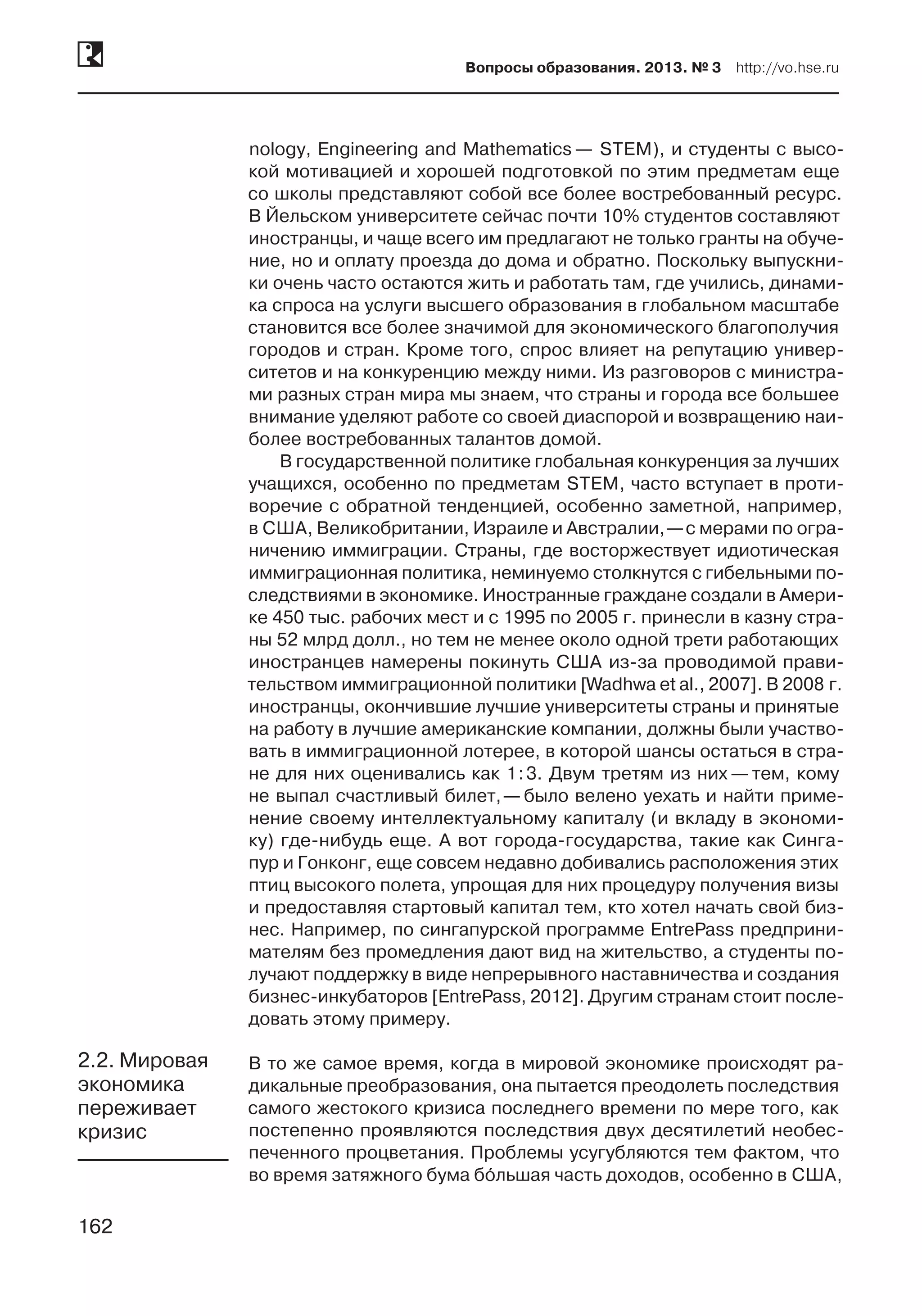 162
Вопросы образования. 2013. № 3  http://vo.hse.ru
162
nology, Engineering and Mathematics — STEM), и студенты с высо-
кой мотивацией и хорошей подготовкой по этим предметам еще
со школы представляют собой все более востребованный ресурс.
В Йельском университете сейчас почти 10% студентов составляют
иностранцы, и чаще всего им предлагают не только гранты на обуче-
ние, но и оплату проезда до дома и обратно. Поскольку выпускни-
ки очень часто остаются жить и работать там, где учились, динами-
ка спроса на услуги высшего образования в глобальном масштабе
становится все более значимой для экономического благополучия
городов и стран. Кроме того, спрос влияет на репутацию универ-
ситетов и на конкуренцию между ними. Из разговоров с министра-
ми разных стран мира мы знаем, что страны и города все большее
внимание уделяют работе со своей диаспорой и возвращению наи-
более востребованных талантов домой.
В государственной политике глобальная конкуренция за лучших
учащихся, особенно по предметам STEM, часто вступает в проти-
воречие с обратной тенденцией, особенно заметной, например,
в США, Великобритании, Израиле и Австралии, —с мерами по огра-
ничению иммиграции. Страны, где восторжествует идиотическая
иммиграционная политика, неминуемо столкнутся с гибельными по-
следствиями в экономике. Иностранные граждане создали в Амери-
ке 450 тыс. рабочих мест и с 1995 по 2005 г. принесли в казну стра-
ны 52 млрд долл., но тем не менее около одной трети работающих
иностранцев намерены покинуть США из-за проводимой прави-
тельством иммиграционной политики [Wadhwa et al., 2007]. В 2008 г.
иностранцы, окончившие лучшие университеты страны и принятые
на работу в лучшие американские компании, должны были участво-
вать в иммиграционной лотерее, в которой шансы остаться в стра-
не для них оценивались как 1 : 3. Двум третям из них — тем, кому
не выпал счастливый билет, — было велено уехать и найти приме-
нение своему интеллектуальному капиталу (и вкладу в экономи-
ку) где-нибудь еще. А вот города-государства, такие как Синга-
пур и Гонконг, еще совсем недавно добивались расположения этих
птиц высокого полета, упрощая для них процедуру получения визы
и предоставляя стартовый капитал тем, кто хотел начать свой биз-
нес. Например, по сингапурской программе EntrePass предприни-
мателям без промедления дают вид на жительство, а студенты по-
лучают поддержку в виде непрерывного наставничества и создания
бизнес-инкубаторов [EntrePass, 2012]. Другим странам стоит после-
довать этому примеру.
В то же самое время, когда в мировой экономике происходят ра-
дикальные преобразования, она пытается преодолеть последствия
самого жестокого кризиса последнего времени по мере того, как
постепенно проявляются последствия двух десятилетий необес-
печенного процветания. Проблемы усугубляются тем фактом, что
во время затяжного бума бóльшая часть доходов, особенно в США,
2.2. Мировая
экономика
переживает
кризис
 