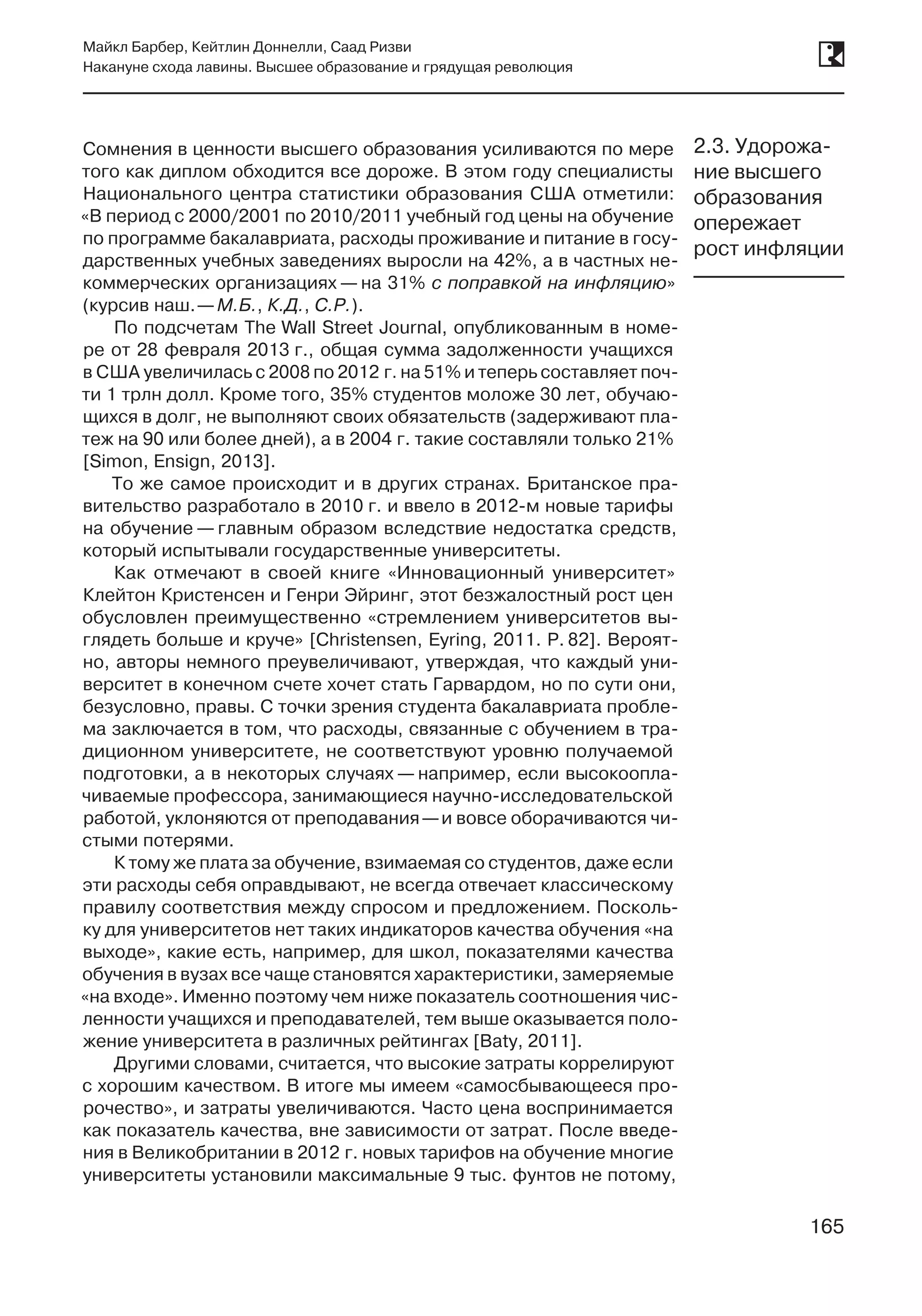 165
Майкл Барбер, Кейтлин Доннелли, Саад Ризви
Накануне схода лавины. Высшее образование и грядущая революция
165
Сомнения в ценности высшего образования усиливаются по мере
того как диплом обходится все дороже. В этом году специалисты
Национального центра статистики образования США отметили:
«В период с 2000/2001 по 2010/2011 учебный год цены на обучение
по программе бакалавриата, расходы проживание и питание в госу-
дарственных учебных заведениях выросли на 42%, а в частных не-
коммерческих организациях — на 31% с поправкой на инфляцию»
(курсив наш. —М.Б., К.Д., С.Р.).
По подсчетам The Wall Street Journal, опубликованным в номе-
ре от 28 февраля 2013 г., общая сумма задолженности учащихся
в США увеличилась с 2008 по 2012 г. на 51% и теперь составляет поч-
ти 1 трлн долл. Кроме того, 35% студентов моложе 30 лет, обучаю-
щихся в долг, не выполняют своих обязательств (задерживают пла-
теж на 90 или более дней), а в 2004 г. такие составляли только 21%
[Simon, Ensign, 2013].
То же самое происходит и в других странах. Британское пра-
вительство разработало в 2010 г. и ввело в 2012‑м новые тарифы
на обучение — главным образом вследствие недостатка средств,
который испытывали государственные университеты.
Как отмечают в своей книге «Инновационный университет»
Клейтон Кристенсен и Генри Эйринг, этот безжалостный рост цен
обусловлен преимущественно «стремлением университетов вы-
глядеть больше и круче» [Christensen, Eyring, 2011. P. 82]. Вероят-
но, авторы немного преувеличивают, утверждая, что каждый уни-
верситет в конечном счете хочет стать Гарвардом, но по сути они,
безусловно, правы. С точки зрения студента бакалавриата пробле-
ма заключается в том, что расходы, связанные с обучением в тра-
диционном университете, не соответствуют уровню получаемой
подготовки, а в некоторых случаях — например, если высокоопла-
чиваемые профессора, занимающиеся научно-исследовательской
работой, уклоняются от преподавания —и вовсе оборачиваются чи-
стыми потерями.
К тому же плата за обучение, взимаемая со студентов, даже если
эти расходы себя оправдывают, не всегда отвечает классическому
правилу соответствия между спросом и предложением. Посколь-
ку для университетов нет таких индикаторов качества обучения «на
выходе», какие есть, например, для школ, показателями качества
обучения в вузах все чаще становятся характеристики, замеряемые
«на входе». Именно поэтому чем ниже показатель соотношения чис-
ленности учащихся и преподавателей, тем выше оказывается поло-
жение университета в различных рейтингах [Baty, 2011].
Другими словами, считается, что высокие затраты коррелируют
с хорошим качеством. В итоге мы имеем «самосбывающееся про-
рочество», и затраты увеличиваются. Часто цена воспринимается
как показатель качества, вне зависимости от затрат. После введе-
ния в Великобритании в 2012 г. новых тарифов на обучение многие
университеты установили максимальные 9 тыс. фунтов не потому,
2.3. Удорожа-
ние высшего
образования
опережает
рост инфляции
 