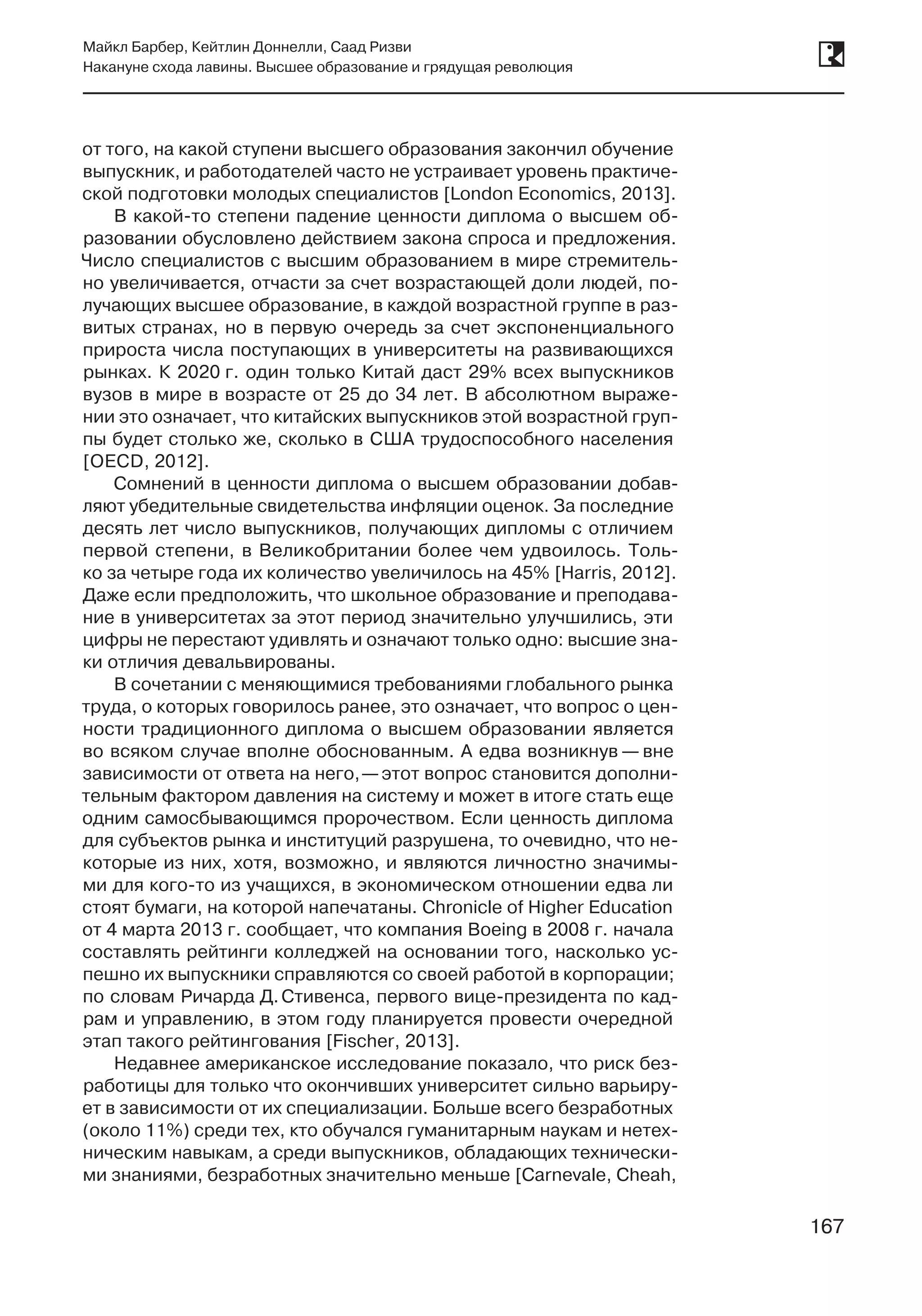 167
Майкл Барбер, Кейтлин Доннелли, Саад Ризви
Накануне схода лавины. Высшее образование и грядущая революция
167
от того, на какой ступени высшего образования закончил обучение
выпускник, и работодателей часто не устраивает уровень практиче-
ской подготовки молодых специалистов [London Economics, 2013].
В какой-то степени падение ценности диплома о высшем об-
разовании обусловлено действием закона спроса и предложения.
Число специалистов с высшим образованием в мире стремитель-
но увеличивается, отчасти за счет возрастающей доли людей, по-
лучающих высшее образование, в каждой возрастной группе в раз-
витых странах, но в первую очередь за счет экспоненциального
прироста числа поступающих в университеты на развивающихся
рынках. К 2020 г. один только Китай даст 29% всех выпускников
вузов в мире в возрасте от 25 до 34 лет. В абсолютном выраже-
нии это означает, что китайских выпускников этой возрастной груп-
пы будет столько же, сколько в США трудоспособного населения
[OECD, 2012].
Сомнений в ценности диплома о высшем образовании добав-
ляют убедительные свидетельства инфляции оценок. За последние
десять лет число выпускников, получающих дипломы с отличием
первой степени, в Великобритании более чем удвоилось. Толь-
ко за четыре года их количество увеличилось на 45% [Harris, 2012].
Даже если предположить, что школьное образование и преподава-
ние в университетах за этот период значительно улучшились, эти
цифры не перестают удивлять и означают только одно: высшие зна-
ки отличия девальвированы.
В сочетании с меняющимися требованиями глобального рынка
труда, о которых говорилось ранее, это означает, что вопрос о цен-
ности традиционного диплома о высшем образовании является
во всяком случае вполне обоснованным. А едва возникнув — вне
зависимости от ответа на него, —этот вопрос становится дополни-
тельным фактором давления на систему и может в итоге стать еще
одним самосбывающимся пророчеством. Если ценность диплома
для субъектов рынка и институций разрушена, то очевидно, что не-
которые из них, хотя, возможно, и являются личностно значимы-
ми для кого-то из учащихся, в экономическом отношении едва ли
стоят бумаги, на которой напечатаны. Chronicle of Higher Education
от 4 марта 2013 г. сообщает, что компания Boeing в 2008 г. начала
составлять рейтинги колледжей на основании того, насколько ус-
пешно их выпускники справляются со своей работой в корпорации;
по словам Ричарда Д. Стивенса, первого вице-президента по кад-
рам и управлению, в этом году планируется провести очередной
этап такого рейтингования [Fischer, 2013].
Недавнее американское исследование показало, что риск без-
работицы для только что окончивших университет сильно варьиру-
ет в зависимости от их специализации. Больше всего безработных
(около 11%) среди тех, кто обучался гуманитарным наукам и нетех-
ническим навыкам, а среди выпускников, обладающих технически-
ми знаниями, безработных значительно меньше [Carnevale, Cheah,
 