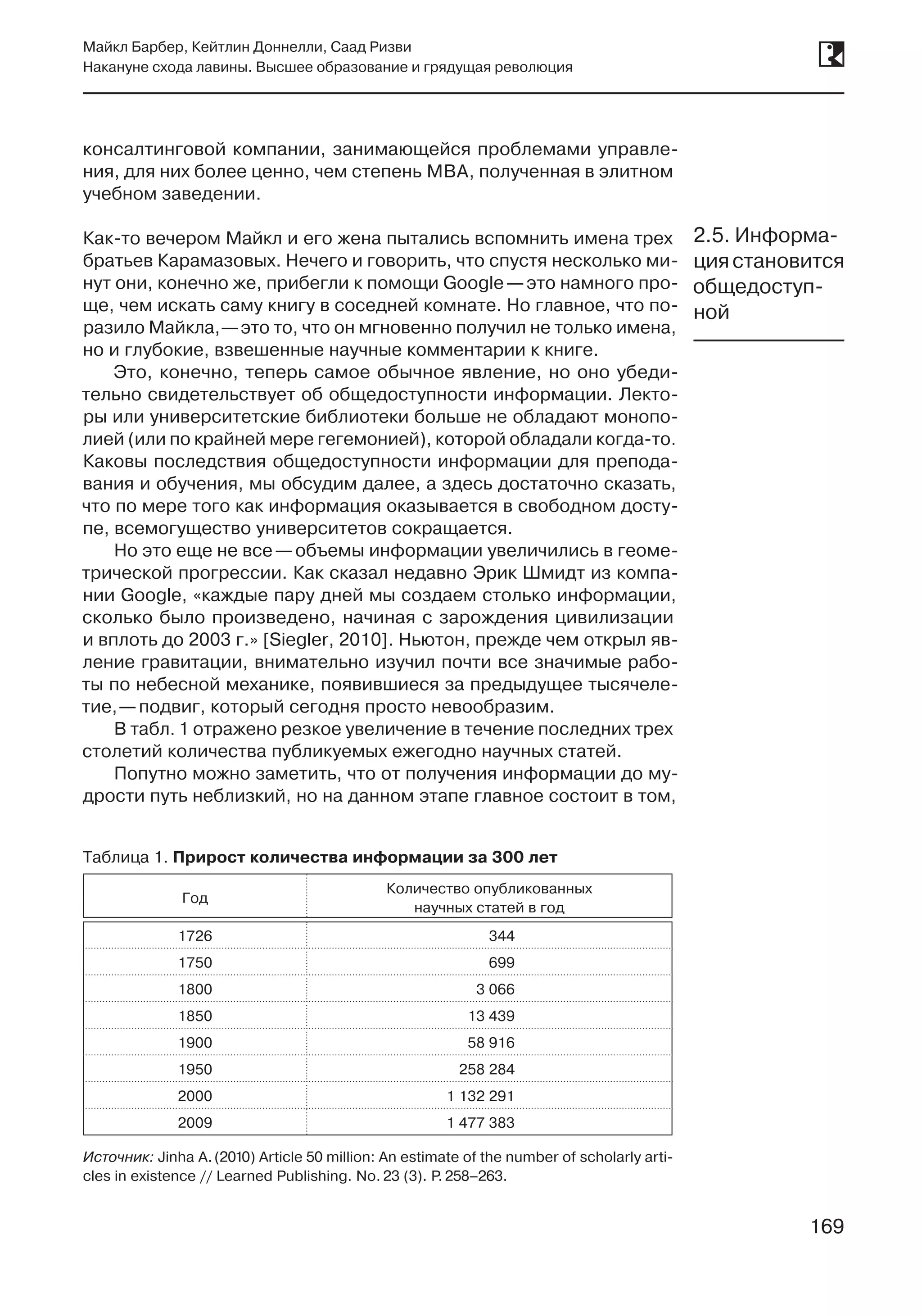 169
Майкл Барбер, Кейтлин Доннелли, Саад Ризви
Накануне схода лавины. Высшее образование и грядущая революция
169
консалтинговой компании, занимающейся проблемами управле-
ния, для них более ценно, чем степень MBA, полученная в элитном
учебном заведении.
Как-то вечером Майкл и его жена пытались вспомнить имена трех
братьев Карамазовых. Нечего и говорить, что спустя несколько ми-
нут они, конечно же, прибегли к помощи Google —это намного про-
ще, чем искать саму книгу в соседней комнате. Но главное, что по-
разило Майкла, —это то, что он мгновенно получил не только имена,
но и глубокие, взвешенные научные комментарии к книге.
Это, конечно, теперь самое обычное явление, но оно убеди-
тельно свидетельствует об общедоступности информации. Лекто-
ры или университетские библиотеки больше не обладают монопо-
лией (или по крайней мере гегемонией), которой обладали когда-то.
Каковы последствия общедоступности информации для препода-
вания и обучения, мы обсудим далее, а здесь достаточно сказать,
что по мере того как информация оказывается в свободном досту-
пе, всемогущество университетов сокращается.
Но это еще не все —объемы информации увеличились в геоме-
трической прогрессии. Как сказал недавно Эрик Шмидт из компа-
нии Google, «каждые пару дней мы создаем столько информации,
сколько было произведено, начиная с зарождения цивилизации
и вплоть до 2003 г.» [Siegler, 2010]. Ньютон, прежде чем открыл яв-
ление гравитации, внимательно изучил почти все значимые рабо-
ты по небесной механике, появившиеся за предыдущее тысячеле-
тие, —подвиг, который сегодня просто невообразим.
В табл. 1 отражено резкое увеличение в течение последних трех
столетий количества публикуемых ежегодно научных статей.
Попутно можно заметить, что от получения информации до му-
дрости путь неблизкий, но на данном этапе главное состоит в том,
2.5. Информа-
циястановится
общедоступ-
ной
Таблица 1. Прирост количества информации за 300 лет
Год
Количество опубликованных
научных статей в год
1726 344
1750 699
1800 3 066
1850 13 439
1900 58 916
1950 258 284
2000 1 132 291
2009 1 477 383
Источник: Jinha A. (2010) Article 50 million: An estimate of the number of scholarly arti-
cles in existence // Learned Publishing. No. 23 (3). P. 258–263.
 