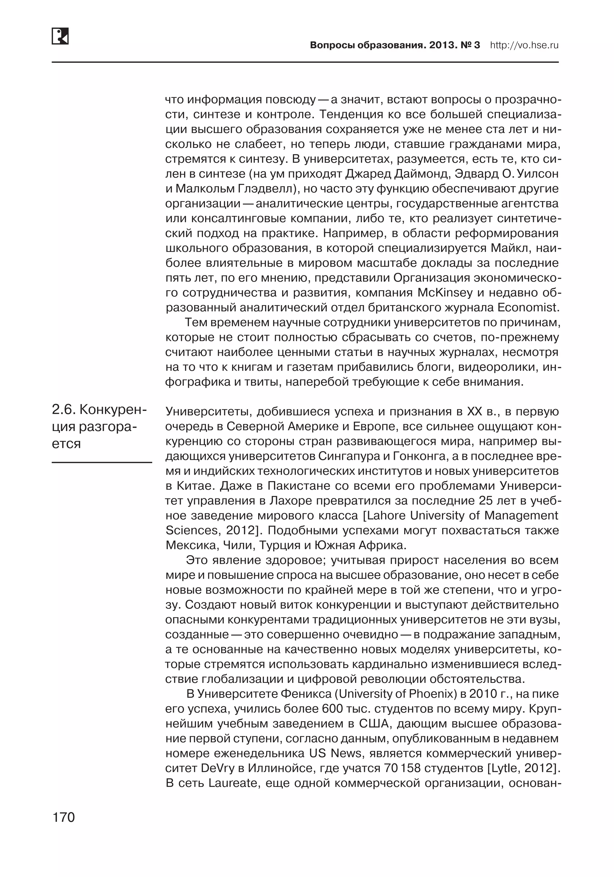 170
Вопросы образования. 2013. № 3  http://vo.hse.ru
170
что информация повсюду —а значит, встают вопросы о прозрачно-
сти, синтезе и контроле. Тенденция ко все большей специализа-
ции высшего образования сохраняется уже не менее ста лет и ни-
сколько не слабеет, но теперь люди, ставшие гражданами мира,
стремятся к синтезу. В университетах, разумеется, есть те, кто си-
лен в синтезе (на ум приходят Джаред Даймонд, Эдвард О. Уилсон
и Малкольм Глэдвелл), но часто эту функцию обеспечивают другие
организации —аналитические центры, государственные агентства
или консалтинговые компании, либо те, кто реализует синтетиче-
ский подход на практике. Например, в области реформирования
школьного образования, в которой специализируется Майкл, наи-
более влиятельные в мировом масштабе доклады за последние
пять лет, по его мнению, представили Организация экономическо-
го сотрудничества и развития, компания McKinsey и недавно об-
разованный аналитический отдел британского журнала Economist.
Тем временем научные сотрудники университетов по причинам,
которые не стоит полностью сбрасывать со счетов, по-прежнему
считают наиболее ценными статьи в научных журналах, несмотря
на то что к книгам и газетам прибавились блоги, видеоролики, ин-
фографика и твиты, наперебой требующие к себе внимания.
Университеты, добившиеся успеха и признания в XX в., в первую
очередь в Северной Америке и Европе, все сильнее ощущают кон-
куренцию со стороны стран развивающегося мира, например вы-
дающихся университетов Сингапура и Гонконга, а в последнее вре-
мя и индийских технологических институтов и новых университетов
в Китае. Даже в Пакистане со всеми его проблемами Универси-
тет управления в Лахоре превратился за последние 25 лет в учеб-
ное заведение мирового класса [Lahore University of Management
Sciences, 2012]. Подобными успехами могут похвастаться также
Мексика, Чили, Турция и Южная Африка.
Это явление здоровое; учитывая прирост населения во всем
мире и повышение спроса на высшее образование, оно несет в себе
новые возможности по крайней мере в той же степени, что и угро-
зу. Создают новый виток конкуренции и выступают действительно
опасными конкурентами традиционных университетов не эти вузы,
созданные —это совершенно очевидно —в подражание западным,
а те основанные на качественно новых моделях университеты, ко-
торые стремятся использовать кардинально изменившиеся вслед-
ствие глобализации и цифровой революции обстоятельства.
В Университете Феникса (University of Phoenix) в 2010 г., на пике
его успеха, учились более 600 тыс. студентов по всему миру. Круп-
нейшим учебным заведением в США, дающим высшее образова-
ние первой ступени, согласно данным, опубликованным в недавнем
номере еженедельника US News, является коммерческий универ-
ситет DeVry в Иллинойсе, где учатся 70 158 студентов [Lytle, 2012].
В сеть Laureate, еще одной коммерческой организации, основан-
2.6. Конкурен-
ция разгора-
ется
 