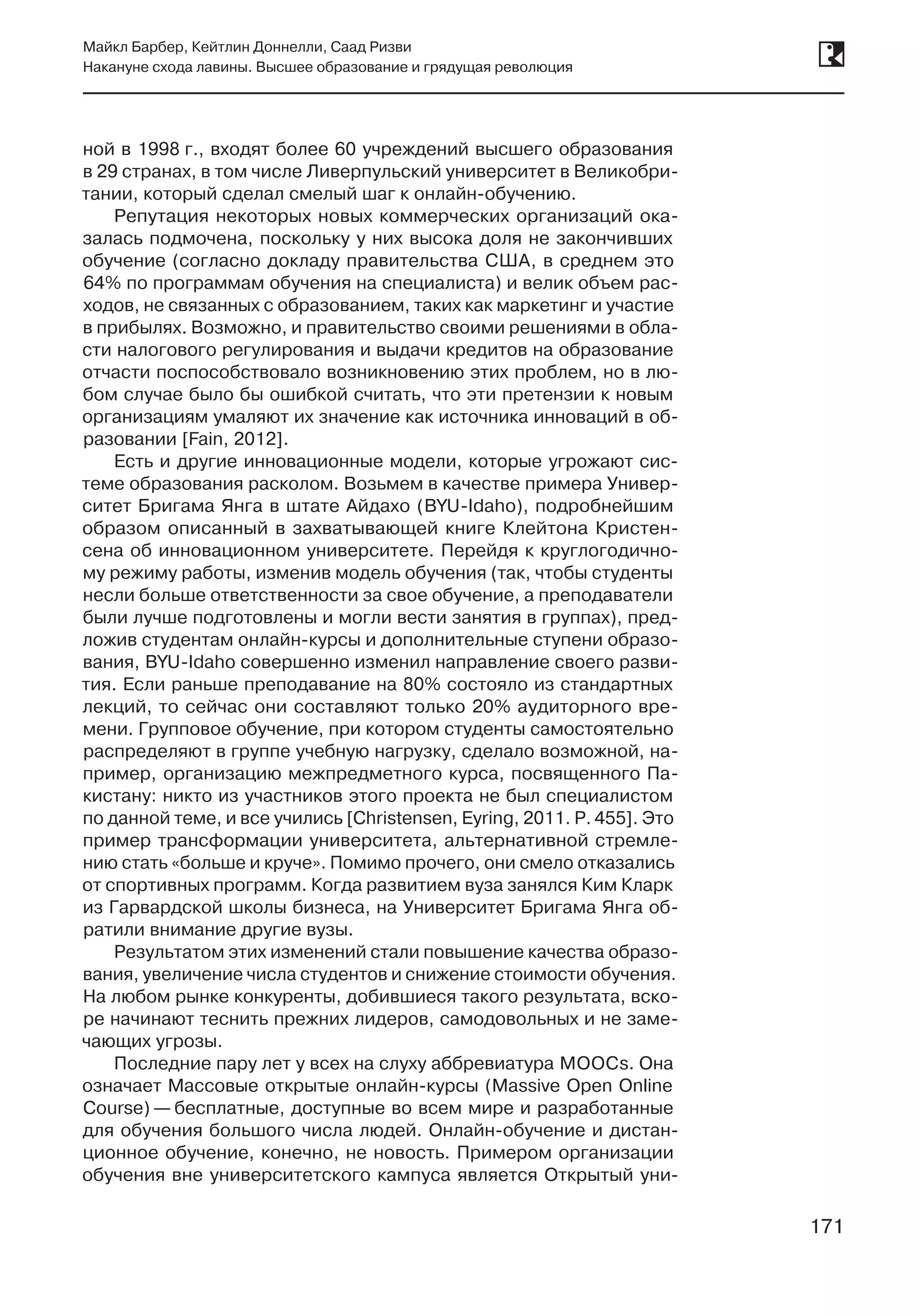 171
Майкл Барбер, Кейтлин Доннелли, Саад Ризви
Накануне схода лавины. Высшее образование и грядущая революция
171
ной в 1998 г., входят более 60 учреждений высшего образования
в 29 странах, в том числе Ливерпульский университет в Великобри-
тании, который сделал смелый шаг к онлайн-обучению.
Репутация некоторых новых коммерческих организаций ока-
залась подмочена, поскольку у них высока доля не закончивших
обучение (согласно докладу правительства США, в среднем это
64% по программам обучения на специалиста) и велик объем рас-
ходов, не связанных с образованием, таких как маркетинг и участие
в прибылях. Возможно, и правительство своими решениями в обла-
сти налогового регулирования и выдачи кредитов на образование
отчасти поспособствовало возникновению этих проблем, но в лю-
бом случае было бы ошибкой считать, что эти претензии к новым
организациям умаляют их значение как источника инноваций в об-
разовании [Fain, 2012].
Есть и другие инновационные модели, которые угрожают сис­
теме образования расколом. Возьмем в качестве примера Универ-
ситет Бригама Янга в штате Айдахо (BYU-Idaho), подробнейшим
образом описанный в захватывающей книге Клейтона Кристен-
сена об инновационном университете. Перейдя к круглогодично-
му режиму работы, изменив модель обучения (так, чтобы студенты
несли больше ответственности за свое обучение, а преподаватели
были лучше подготовлены и могли вести занятия в группах), пред-
ложив студентам онлайн-курсы и дополнительные ступени образо-
вания, BYU-Idaho совершенно изменил направление своего разви-
тия. Если раньше преподавание на 80% состояло из стандартных
лекций, то сейчас они составляют только 20% аудиторного вре-
мени. Групповое обучение, при котором студенты самостоятельно
распределяют в группе учебную нагрузку, сделало возможной, на-
пример, организацию межпредметного курса, посвященного Па-
кистану: никто из участников этого проекта не был специалистом
по данной теме, и все учились [Christensen, Eyring, 2011. P. 455]. Это
пример трансформации университета, альтернативной стремле-
нию стать «больше и круче». Помимо прочего, они смело отказались
от спортивных программ. Когда развитием вуза занялся Ким Кларк
из Гарвардской школы бизнеса, на Университет Бригама Янга об-
ратили внимание другие вузы.
Результатом этих изменений стали повышение качества образо-
вания, увеличение числа студентов и снижение стоимости обучения.
На любом рынке конкуренты, добившиеся такого результата, вско-
ре начинают теснить прежних лидеров, самодовольных и не заме-
чающих угрозы.
Последние пару лет у всех на слуху аббревиатура MOOCs. Она
означает Массовые открытые онлайн-курсы (Massive Open Online
Course) — бесплатные, доступные во всем мире и разработанные
для обучения большого числа людей. Онлайн-обучение и дистан-
ционное обучение, конечно, не новость. Примером организации
обучения вне университетского кампуса является Открытый уни-
 