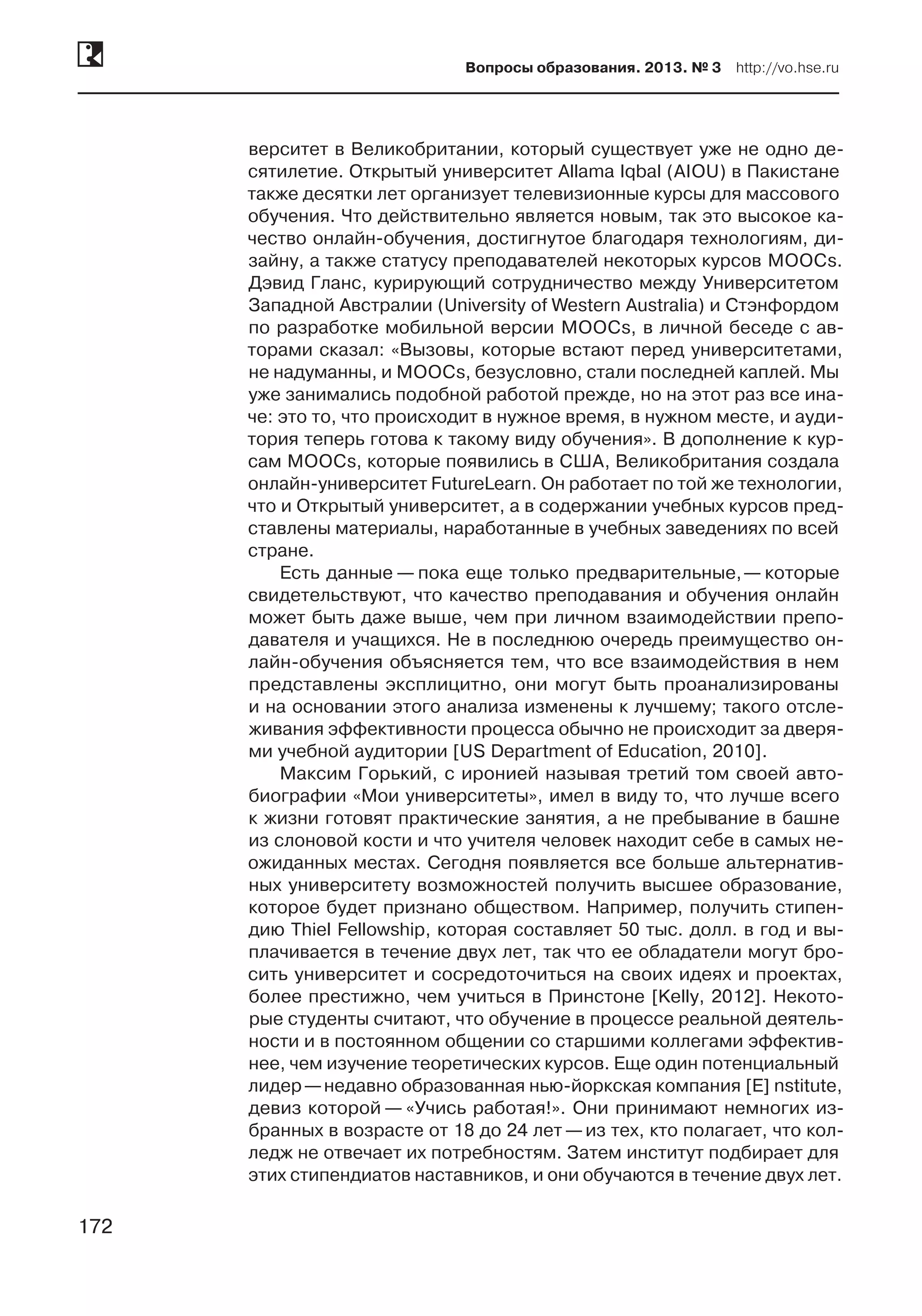 172
Вопросы образования. 2013. № 3  http://vo.hse.ru
172
верситет в Великобритании, который существует уже не одно де-
сятилетие. Открытый университет Allama Iqbal (AIOU) в Пакистане
также десятки лет организует телевизионные курсы для массового
обучения. Что действительно является новым, так это высокое ка-
чество онлайн-обучения, достигнутое благодаря технологиям, ди-
зайну, а также статусу преподавателей некоторых курсов MOOCs.
Дэвид Гланс, курирующий сотрудничество между Университетом
Западной Австралии (University of Western Australia) и Стэнфордом
по разработке мобильной версии MOOCs, в личной беседе с ав-
торами сказал: «Вызовы, которые встают перед университетами,
не надуманны, и MOOCs, безусловно, стали последней каплей. Мы
уже занимались подобной работой прежде, но на этот раз все ина-
че: это то, что происходит в нужное время, в нужном месте, и ауди-
тория теперь готова к такому виду обучения». В дополнение к кур-
сам MOOCs, которые появились в США, Великобритания создала
онлайн-университет FutureLearn. Он работает по той же технологии,
что и Открытый университет, а в содержании учебных курсов пред-
ставлены материалы, наработанные в учебных заведениях по всей
стране.
Есть данные — пока еще только предварительные, — которые
свидетельствуют, что качество преподавания и обучения онлайн
может быть даже выше, чем при личном взаимодействии препо-
давателя и учащихся. Не в последнюю очередь преимущество он-
лайн-обучения объясняется тем, что все взаимодействия в нем
представлены эксплицитно, они могут быть проанализированы
и на основании этого анализа изменены к лучшему; такого отсле-
живания эффективности процесса обычно не происходит за дверя-
ми учебной аудитории [US Department of Education, 2010].
Максим Горький, с иронией называя третий том своей авто-
биографии «Мои университеты», имел в виду то, что лучше всего
к жизни готовят практические занятия, а не пребывание в башне
из слоновой кости и что учителя человек находит себе в самых не-
ожиданных местах. Сегодня появляется все больше альтернатив-
ных университету возможностей получить высшее образование,
которое будет признано обществом. Например, получить стипен-
дию Thiel Fellowship, которая составляет 50 тыс. долл. в год и вы-
плачивается в течение двух лет, так что ее обладатели могут бро-
сить университет и сосредоточиться на своих идеях и проектах,
более престижно, чем учиться в Принстоне [Kelly, 2012]. Некото-
рые студенты считают, что обучение в процессе реальной деятель-
ности и в постоянном общении со старшими коллегами эффектив-
нее, чем изучение теоретических курсов. Еще один потенциальный
лидер —недавно образованная нью-йоркская компания [E] nstitute,
девиз которой — «Учись работая!». Они принимают немногих из-
бранных в возрасте от 18 до 24 лет —из тех, кто полагает, что кол-
ледж не отвечает их потребностям. Затем институт подбирает для
этих стипендиатов наставников, и они обучаются в течение двух лет.
 