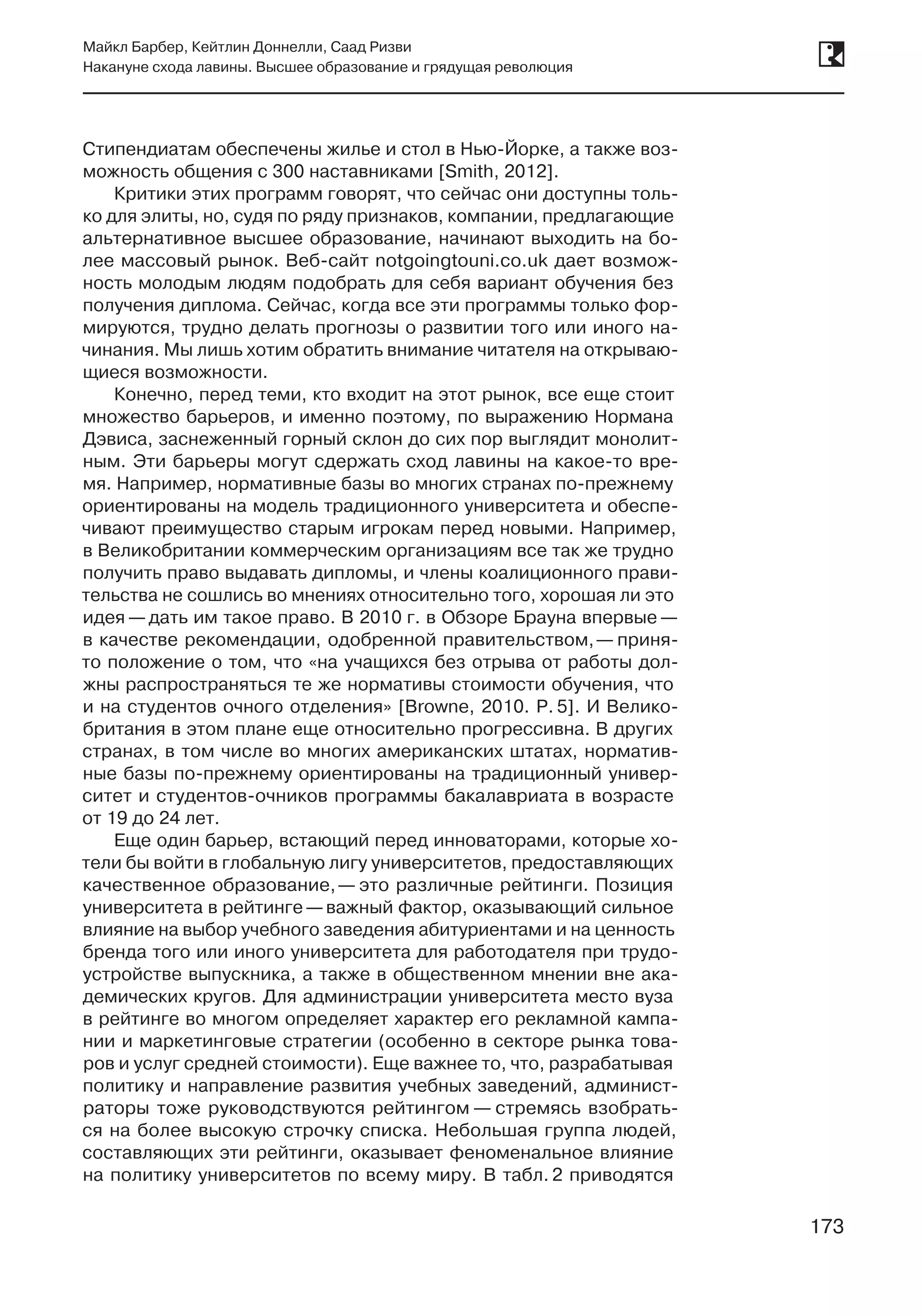 173
Майкл Барбер, Кейтлин Доннелли, Саад Ризви
Накануне схода лавины. Высшее образование и грядущая революция
173
Стипендиатам обеспечены жилье и стол в Нью-Йорке, а также воз-
можность общения с 300 наставниками [Smith, 2012].
Критики этих программ говорят, что сейчас они доступны толь-
ко для элиты, но, судя по ряду признаков, компании, предлагающие
альтернативное высшее образование, начинают выходить на бо-
лее массовый рынок. Веб-сайт notgoingtouni.co.uk дает возмож-
ность молодым людям подобрать для себя вариант обучения без
получения диплома. Сейчас, когда все эти программы только фор-
мируются, трудно делать прогнозы о развитии того или иного на-
чинания. Мы лишь хотим обратить внимание читателя на открываю-
щиеся возможности.
Конечно, перед теми, кто входит на этот рынок, все еще стоит
множество барьеров, и именно поэтому, по выражению Нормана
Дэвиса, заснеженный горный склон до сих пор выглядит монолит-
ным. Эти барьеры могут сдержать сход лавины на какое-то вре-
мя. Например, нормативные базы во многих странах по-прежнему
ориентированы на модель традиционного университета и обеспе-
чивают преимущество старым игрокам перед новыми. Например,
в Великобритании коммерческим организациям все так же трудно
получить право выдавать дипломы, и члены коалиционного прави-
тельства не сошлись во мнениях относительно того, хорошая ли это
идея — дать им такое право. В 2010 г. в Обзоре Брауна впервые —
в качестве рекомендации, одобренной правительством, — приня-
то положение о том, что «на учащихся без отрыва от работы дол-
жны распространяться те же нормативы стоимости обучения, что
и на студентов очного отделения» [Browne, 2010. P. 5]. И Велико-
британия в этом плане еще относительно прогрессивна. В других
странах, в том числе во многих американских штатах, норматив-
ные базы по-прежнему ориентированы на традиционный универ-
ситет и студентов-очников программы бакалавриата в возрасте
от 19 до 24 лет.
Еще один барьер, встающий перед инноваторами, которые хо-
тели бы войти в глобальную лигу университетов, предоставляющих
качественное образование, — это различные рейтинги. Позиция
университета в рейтинге —важный фактор, оказывающий сильное
влияние на выбор учебного заведения абитуриентами и на ценность
бренда того или иного университета для работодателя при трудо-
устройстве выпускника, а также в общественном мнении вне ака-
демических кругов. Для администрации университета место вуза
в рейтинге во многом определяет характер его рекламной кампа-
нии и маркетинговые стратегии (особенно в секторе рынка това-
ров и услуг средней стоимости). Еще важнее то, что, разрабатывая
политику и направление развития учебных заведений, админист-
раторы тоже руководствуются рейтингом — стремясь взобрать-
ся на более высокую строчку списка. Небольшая группа людей,
составляющих эти рейтинги, оказывает феноменальное влияние
на политику университетов по всему миру. В табл. 2 приводятся
 