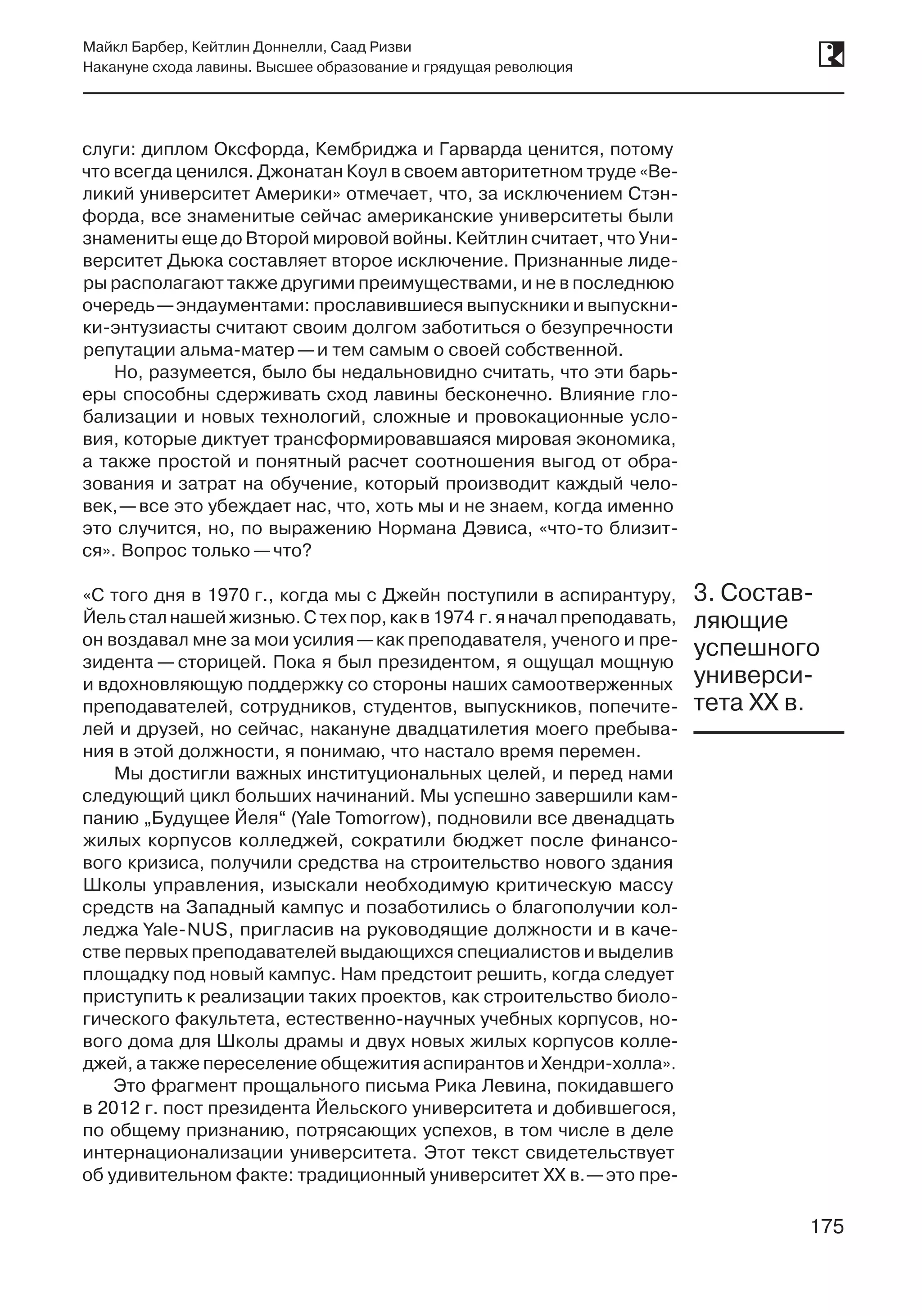 175
Майкл Барбер, Кейтлин Доннелли, Саад Ризви
Накануне схода лавины. Высшее образование и грядущая революция
175
слуги: диплом Оксфорда, Кембриджа и Гарварда ценится, потому
что всегда ценился. Джонатан Коул в своем авторитетном труде «Ве-
ликий университет Америки» отмечает, что, за исключением Стэн-
форда, все знаменитые сейчас американские университеты были
знамениты еще до Второй мировой войны. Кейтлин считает, что Уни-
верситет Дьюка составляет второе исключение. Признанные лиде-
ры располагают также другими преимуществами, и не в последнюю
очередь —эндаументами: прославившиеся выпускники и выпускни-
ки-энтузиасты считают своим долгом заботиться о безупречности
репутации альма-матер —и тем самым о своей собственной.
Но, разумеется, было бы недальновидно считать, что эти барь-
еры способны сдерживать сход лавины бесконечно. Влияние гло-
бализации и новых технологий, сложные и провокационные усло-
вия, которые диктует трансформировавшаяся мировая экономика,
а также простой и понятный расчет соотношения выгод от обра-
зования и затрат на обучение, который производит каждый чело-
век, —все это убеждает нас, что, хоть мы и не знаем, когда именно
это случится, но, по выражению Нормана Дэвиса, «что-то близит-
ся». Вопрос только —что?
«С того дня в 1970 г., когда мы с Джейн поступили в аспирантуру,
Йель стал нашей жизнью. С тех пор, как в 1974 г. я начал преподавать,
он воздавал мне за мои усилия —как преподавателя, ученого и пре-
зидента — сторицей. Пока я был президентом, я ощущал мощную
и вдохновляющую поддержку со стороны наших самоотверженных
преподавателей, сотрудников, студентов, выпускников, попечите-
лей и друзей, но сейчас, накануне двадцатилетия моего пребыва-
ния в этой должности, я понимаю, что настало время перемен.
Мы достигли важных институциональных целей, и перед нами
следующий цикл больших начинаний. Мы успешно завершили кам-
панию „Будущее Йеля“ (Yale Tomorrow), подновили все двенадцать
жилых корпусов колледжей, сократили бюджет после финансо-
вого кризиса, получили средства на строительство нового здания
Школы управления, изыскали необходимую критическую массу
средств на Западный кампус и позаботились о благополучии кол-
леджа Yale-NUS, пригласив на руководящие должности и в каче-
стве первых преподавателей выдающихся специалистов и выделив
площадку под новый кампус. Нам предстоит решить, когда следует
приступить к реализации таких проектов, как строительство биоло-
гического факультета, естественно-научных учебных корпусов, но-
вого дома для Школы драмы и двух новых жилых корпусов колле-
джей, а также переселение общежития аспирантов и Хендри-холла».
Это фрагмент прощального письма Рика Левина, покидавшего
в 2012 г. пост президента Йельского университета и добившегося,
по общему признанию, потрясающих успехов, в том числе в деле
интернационализации университета. Этот текст свидетельствует
об удивительном факте: традиционный университет XX в. —это пре-
3. Состав-
ляющие
успешного
универси-
тета XX в.
 